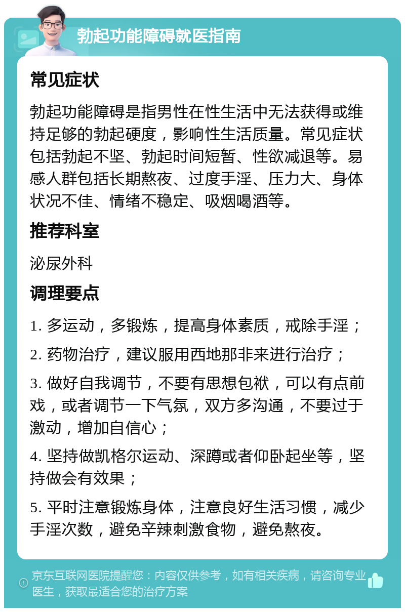 勃起功能障碍就医指南 常见症状 勃起功能障碍是指男性在性生活中无法获得或维持足够的勃起硬度，影响性生活质量。常见症状包括勃起不坚、勃起时间短暂、性欲减退等。易感人群包括长期熬夜、过度手淫、压力大、身体状况不佳、情绪不稳定、吸烟喝酒等。 推荐科室 泌尿外科 调理要点 1. 多运动，多锻炼，提高身体素质，戒除手淫； 2. 药物治疗，建议服用西地那非来进行治疗； 3. 做好自我调节，不要有思想包袱，可以有点前戏，或者调节一下气氛，双方多沟通，不要过于激动，增加自信心； 4. 坚持做凯格尔运动、深蹲或者仰卧起坐等，坚持做会有效果； 5. 平时注意锻炼身体，注意良好生活习惯，减少手淫次数，避免辛辣刺激食物，避免熬夜。