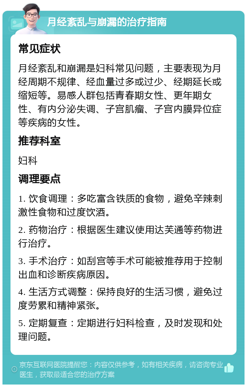 月经紊乱与崩漏的治疗指南 常见症状 月经紊乱和崩漏是妇科常见问题，主要表现为月经周期不规律、经血量过多或过少、经期延长或缩短等。易感人群包括青春期女性、更年期女性、有内分泌失调、子宫肌瘤、子宫内膜异位症等疾病的女性。 推荐科室 妇科 调理要点 1. 饮食调理：多吃富含铁质的食物，避免辛辣刺激性食物和过度饮酒。 2. 药物治疗：根据医生建议使用达芙通等药物进行治疗。 3. 手术治疗：如刮宫等手术可能被推荐用于控制出血和诊断疾病原因。 4. 生活方式调整：保持良好的生活习惯，避免过度劳累和精神紧张。 5. 定期复查：定期进行妇科检查，及时发现和处理问题。