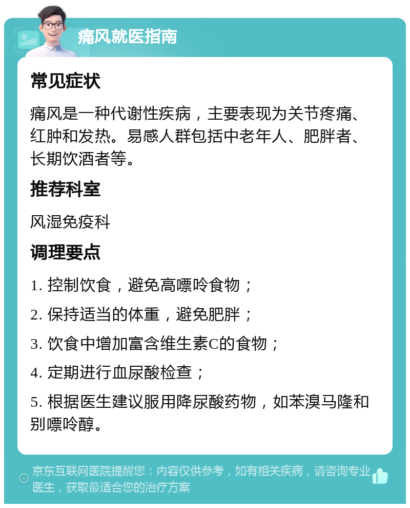 痛风就医指南 常见症状 痛风是一种代谢性疾病，主要表现为关节疼痛、红肿和发热。易感人群包括中老年人、肥胖者、长期饮酒者等。 推荐科室 风湿免疫科 调理要点 1. 控制饮食，避免高嘌呤食物； 2. 保持适当的体重，避免肥胖； 3. 饮食中增加富含维生素C的食物； 4. 定期进行血尿酸检查； 5. 根据医生建议服用降尿酸药物，如苯溴马隆和别嘌呤醇。