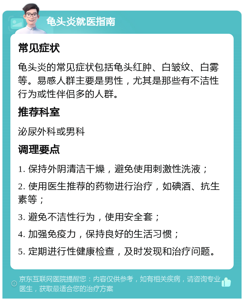 龟头炎就医指南 常见症状 龟头炎的常见症状包括龟头红肿、白皱纹、白雾等。易感人群主要是男性，尤其是那些有不洁性行为或性伴侣多的人群。 推荐科室 泌尿外科或男科 调理要点 1. 保持外阴清洁干燥，避免使用刺激性洗液； 2. 使用医生推荐的药物进行治疗，如碘酒、抗生素等； 3. 避免不洁性行为，使用安全套； 4. 加强免疫力，保持良好的生活习惯； 5. 定期进行性健康检查，及时发现和治疗问题。