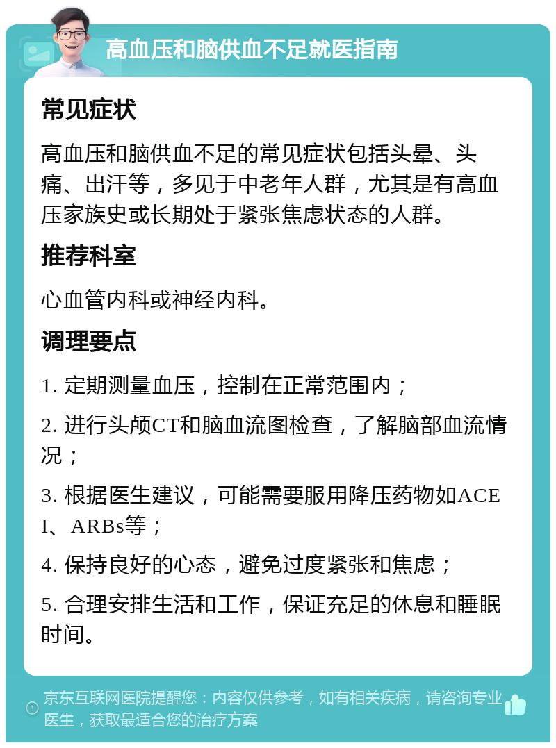 高血压和脑供血不足就医指南 常见症状 高血压和脑供血不足的常见症状包括头晕、头痛、出汗等，多见于中老年人群，尤其是有高血压家族史或长期处于紧张焦虑状态的人群。 推荐科室 心血管内科或神经内科。 调理要点 1. 定期测量血压，控制在正常范围内； 2. 进行头颅CT和脑血流图检查，了解脑部血流情况； 3. 根据医生建议，可能需要服用降压药物如ACEI、ARBs等； 4. 保持良好的心态，避免过度紧张和焦虑； 5. 合理安排生活和工作，保证充足的休息和睡眠时间。