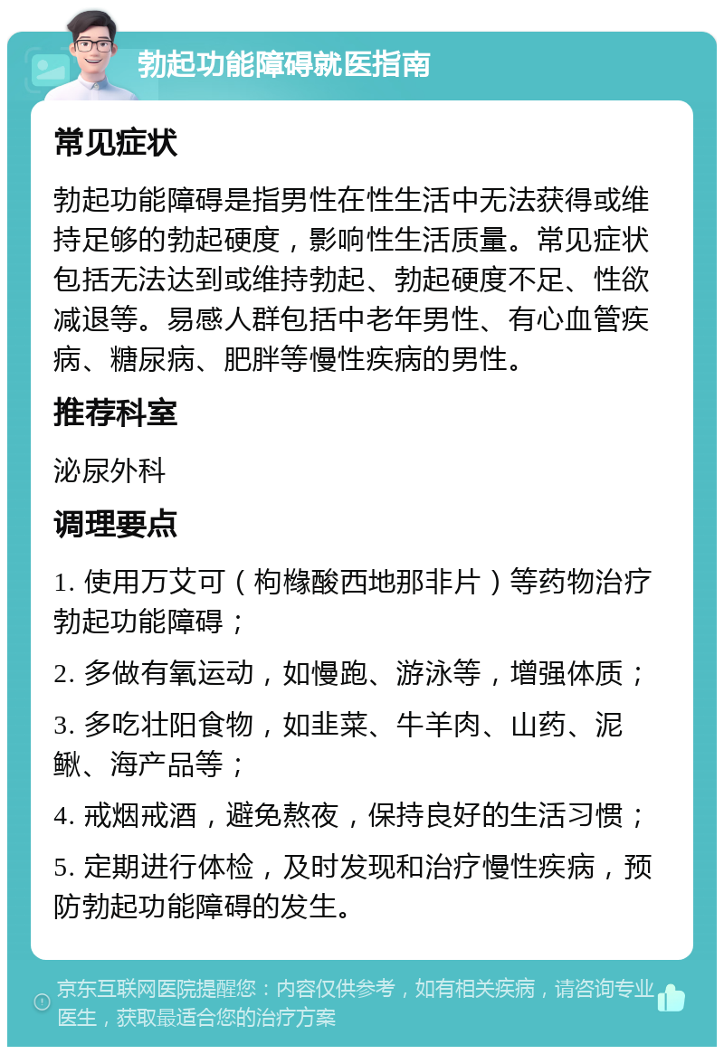 勃起功能障碍就医指南 常见症状 勃起功能障碍是指男性在性生活中无法获得或维持足够的勃起硬度，影响性生活质量。常见症状包括无法达到或维持勃起、勃起硬度不足、性欲减退等。易感人群包括中老年男性、有心血管疾病、糖尿病、肥胖等慢性疾病的男性。 推荐科室 泌尿外科 调理要点 1. 使用万艾可（枸橼酸西地那非片）等药物治疗勃起功能障碍； 2. 多做有氧运动，如慢跑、游泳等，增强体质； 3. 多吃壮阳食物，如韭菜、牛羊肉、山药、泥鳅、海产品等； 4. 戒烟戒酒，避免熬夜，保持良好的生活习惯； 5. 定期进行体检，及时发现和治疗慢性疾病，预防勃起功能障碍的发生。