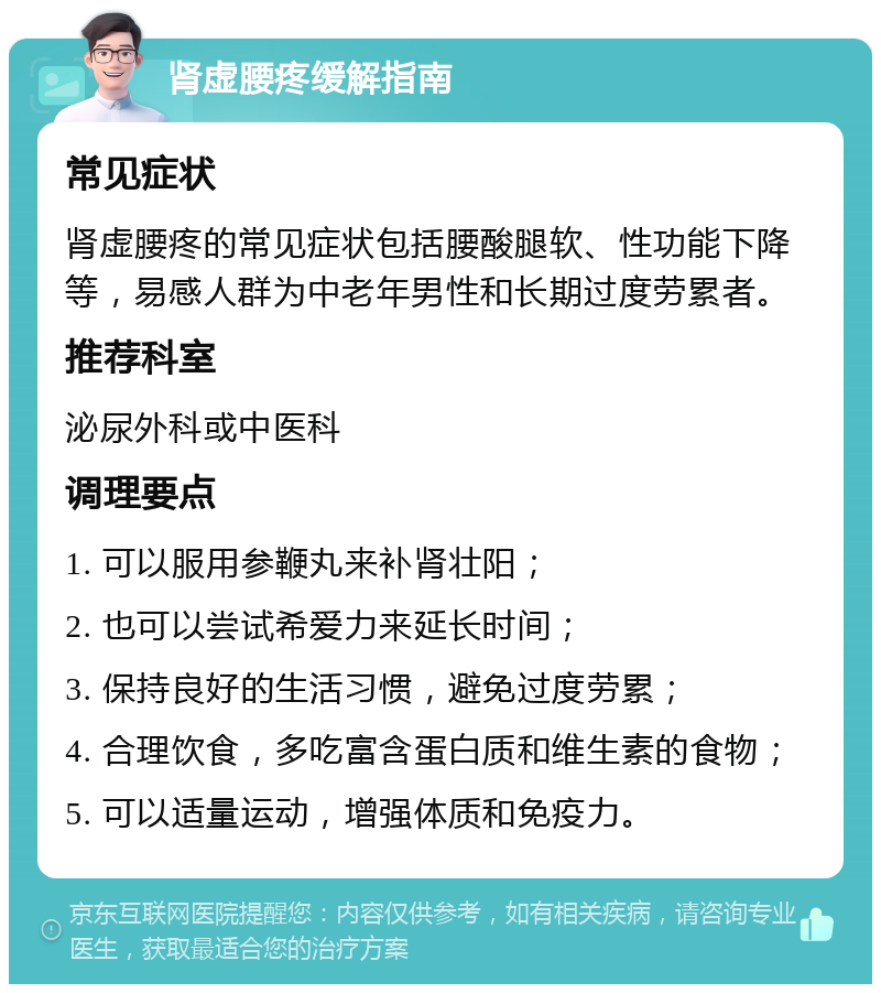 肾虚腰疼缓解指南 常见症状 肾虚腰疼的常见症状包括腰酸腿软、性功能下降等，易感人群为中老年男性和长期过度劳累者。 推荐科室 泌尿外科或中医科 调理要点 1. 可以服用参鞭丸来补肾壮阳； 2. 也可以尝试希爱力来延长时间； 3. 保持良好的生活习惯，避免过度劳累； 4. 合理饮食，多吃富含蛋白质和维生素的食物； 5. 可以适量运动，增强体质和免疫力。