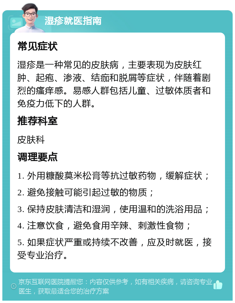 湿疹就医指南 常见症状 湿疹是一种常见的皮肤病，主要表现为皮肤红肿、起疱、渗液、结痂和脱屑等症状，伴随着剧烈的瘙痒感。易感人群包括儿童、过敏体质者和免疫力低下的人群。 推荐科室 皮肤科 调理要点 1. 外用糠酸莫米松膏等抗过敏药物，缓解症状； 2. 避免接触可能引起过敏的物质； 3. 保持皮肤清洁和湿润，使用温和的洗浴用品； 4. 注意饮食，避免食用辛辣、刺激性食物； 5. 如果症状严重或持续不改善，应及时就医，接受专业治疗。