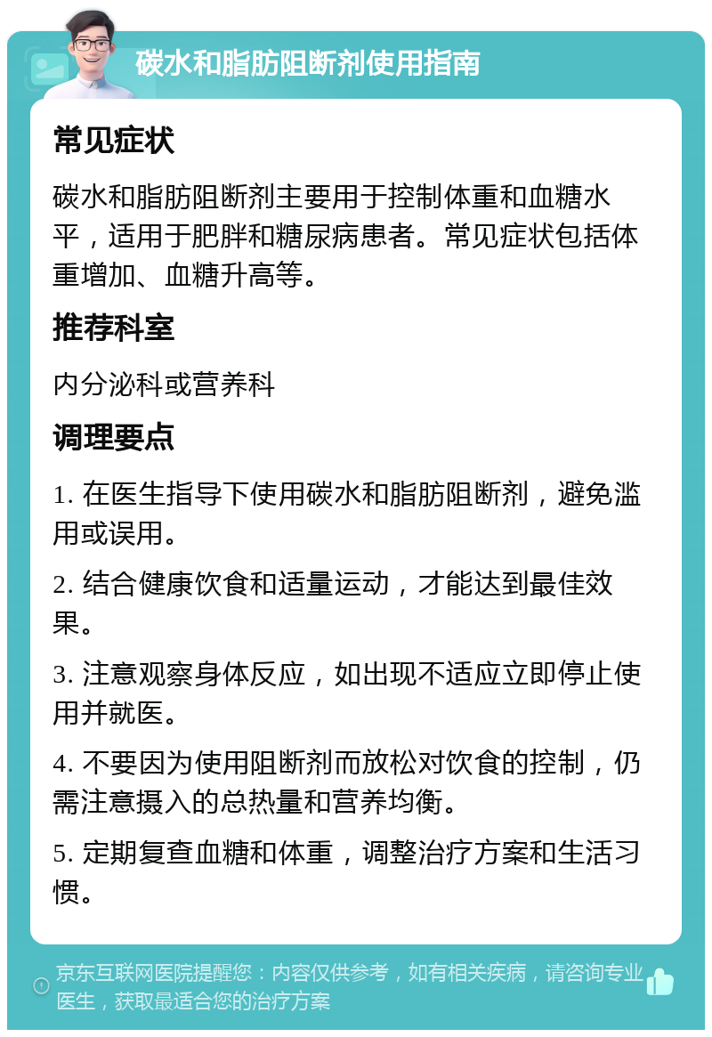 碳水和脂肪阻断剂使用指南 常见症状 碳水和脂肪阻断剂主要用于控制体重和血糖水平，适用于肥胖和糖尿病患者。常见症状包括体重增加、血糖升高等。 推荐科室 内分泌科或营养科 调理要点 1. 在医生指导下使用碳水和脂肪阻断剂，避免滥用或误用。 2. 结合健康饮食和适量运动，才能达到最佳效果。 3. 注意观察身体反应，如出现不适应立即停止使用并就医。 4. 不要因为使用阻断剂而放松对饮食的控制，仍需注意摄入的总热量和营养均衡。 5. 定期复查血糖和体重，调整治疗方案和生活习惯。