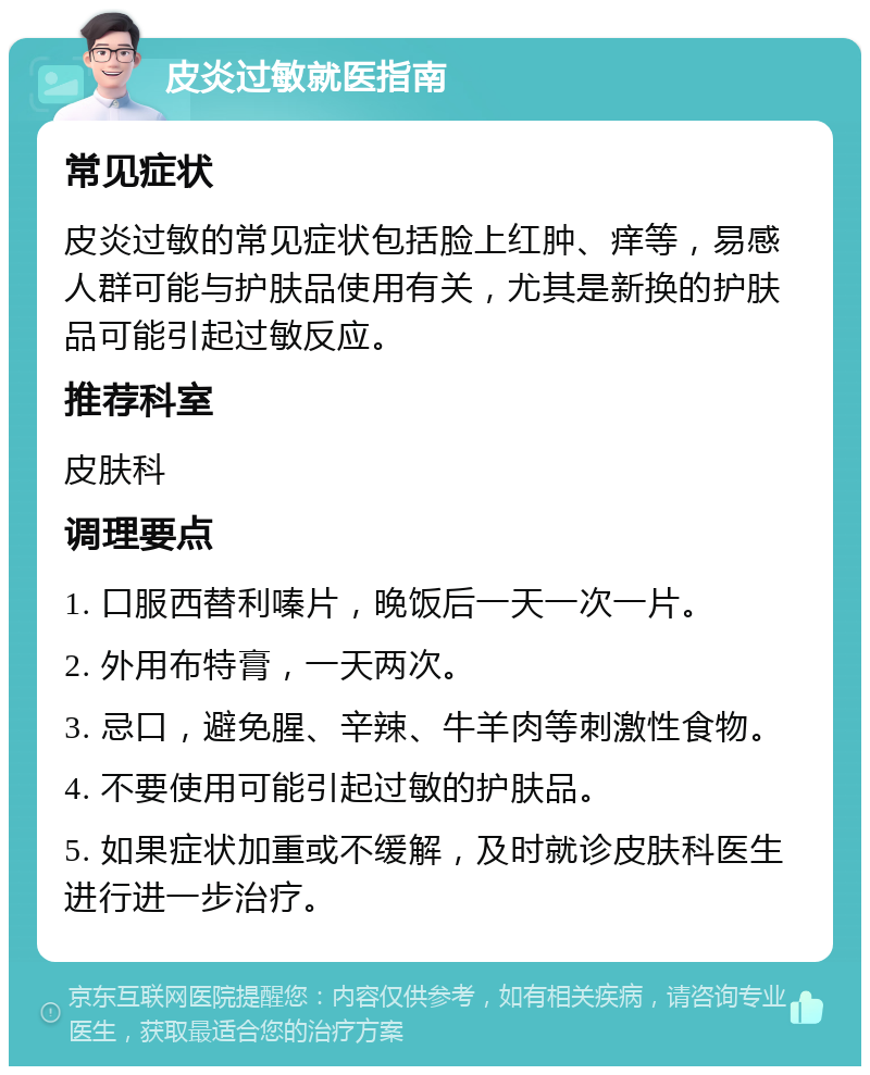 皮炎过敏就医指南 常见症状 皮炎过敏的常见症状包括脸上红肿、痒等，易感人群可能与护肤品使用有关，尤其是新换的护肤品可能引起过敏反应。 推荐科室 皮肤科 调理要点 1. 口服西替利嗪片，晚饭后一天一次一片。 2. 外用布特膏，一天两次。 3. 忌口，避免腥、辛辣、牛羊肉等刺激性食物。 4. 不要使用可能引起过敏的护肤品。 5. 如果症状加重或不缓解，及时就诊皮肤科医生进行进一步治疗。