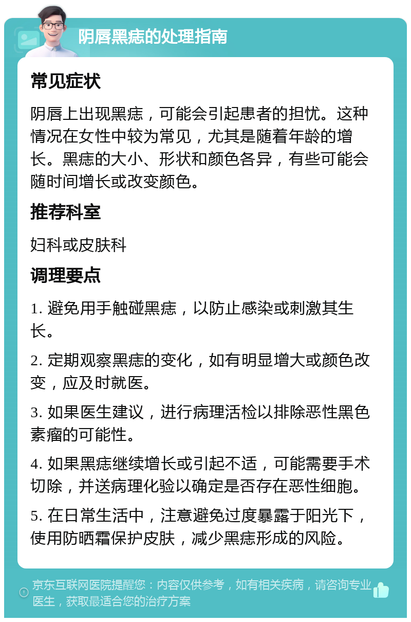 阴唇黑痣的处理指南 常见症状 阴唇上出现黑痣，可能会引起患者的担忧。这种情况在女性中较为常见，尤其是随着年龄的增长。黑痣的大小、形状和颜色各异，有些可能会随时间增长或改变颜色。 推荐科室 妇科或皮肤科 调理要点 1. 避免用手触碰黑痣，以防止感染或刺激其生长。 2. 定期观察黑痣的变化，如有明显增大或颜色改变，应及时就医。 3. 如果医生建议，进行病理活检以排除恶性黑色素瘤的可能性。 4. 如果黑痣继续增长或引起不适，可能需要手术切除，并送病理化验以确定是否存在恶性细胞。 5. 在日常生活中，注意避免过度暴露于阳光下，使用防晒霜保护皮肤，减少黑痣形成的风险。