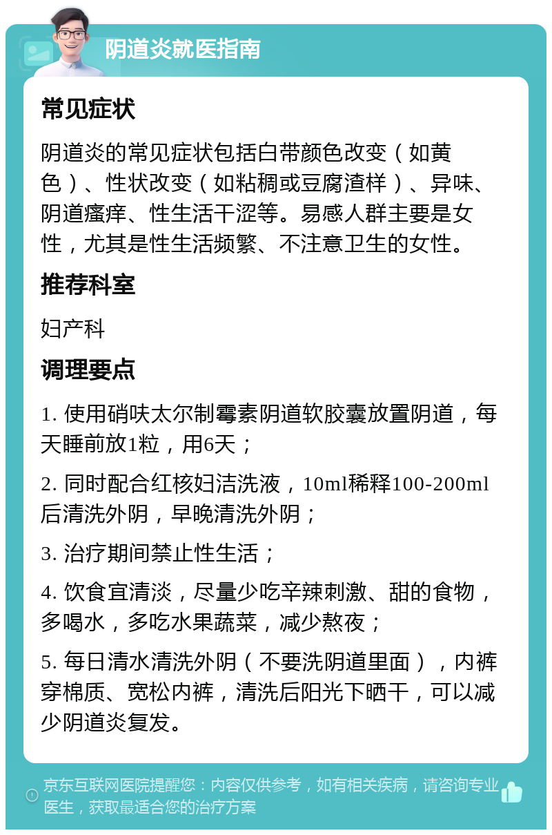 阴道炎就医指南 常见症状 阴道炎的常见症状包括白带颜色改变（如黄色）、性状改变（如粘稠或豆腐渣样）、异味、阴道瘙痒、性生活干涩等。易感人群主要是女性，尤其是性生活频繁、不注意卫生的女性。 推荐科室 妇产科 调理要点 1. 使用硝呋太尔制霉素阴道软胶囊放置阴道，每天睡前放1粒，用6天； 2. 同时配合红核妇洁洗液，10ml稀释100-200ml后清洗外阴，早晚清洗外阴； 3. 治疗期间禁止性生活； 4. 饮食宜清淡，尽量少吃辛辣刺激、甜的食物，多喝水，多吃水果蔬菜，减少熬夜； 5. 每日清水清洗外阴（不要洗阴道里面），内裤穿棉质、宽松内裤，清洗后阳光下晒干，可以减少阴道炎复发。