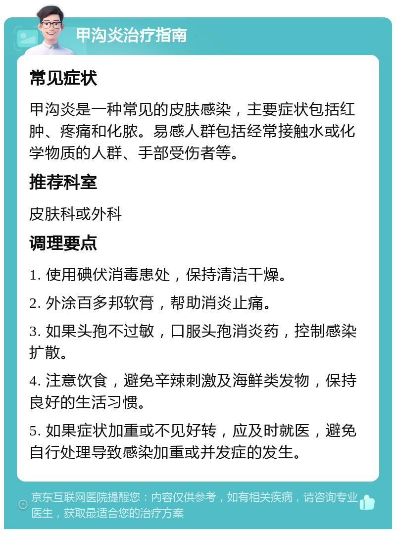 甲沟炎治疗指南 常见症状 甲沟炎是一种常见的皮肤感染，主要症状包括红肿、疼痛和化脓。易感人群包括经常接触水或化学物质的人群、手部受伤者等。 推荐科室 皮肤科或外科 调理要点 1. 使用碘伏消毒患处，保持清洁干燥。 2. 外涂百多邦软膏，帮助消炎止痛。 3. 如果头孢不过敏，口服头孢消炎药，控制感染扩散。 4. 注意饮食，避免辛辣刺激及海鲜类发物，保持良好的生活习惯。 5. 如果症状加重或不见好转，应及时就医，避免自行处理导致感染加重或并发症的发生。