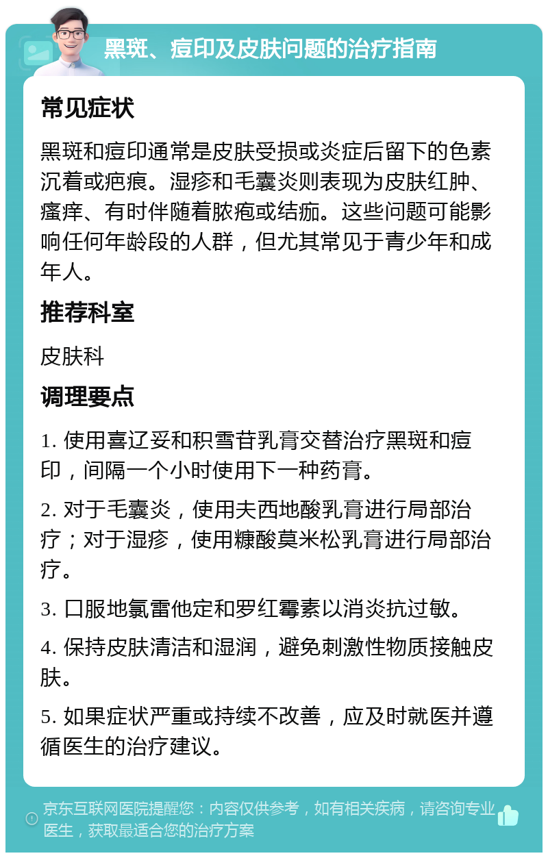 黑斑、痘印及皮肤问题的治疗指南 常见症状 黑斑和痘印通常是皮肤受损或炎症后留下的色素沉着或疤痕。湿疹和毛囊炎则表现为皮肤红肿、瘙痒、有时伴随着脓疱或结痂。这些问题可能影响任何年龄段的人群，但尤其常见于青少年和成年人。 推荐科室 皮肤科 调理要点 1. 使用喜辽妥和积雪苷乳膏交替治疗黑斑和痘印，间隔一个小时使用下一种药膏。 2. 对于毛囊炎，使用夫西地酸乳膏进行局部治疗；对于湿疹，使用糠酸莫米松乳膏进行局部治疗。 3. 口服地氯雷他定和罗红霉素以消炎抗过敏。 4. 保持皮肤清洁和湿润，避免刺激性物质接触皮肤。 5. 如果症状严重或持续不改善，应及时就医并遵循医生的治疗建议。