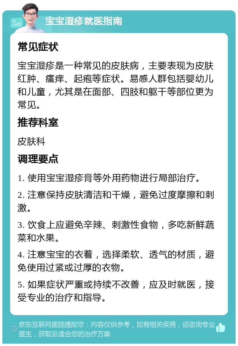 宝宝湿疹就医指南 常见症状 宝宝湿疹是一种常见的皮肤病，主要表现为皮肤红肿、瘙痒、起疱等症状。易感人群包括婴幼儿和儿童，尤其是在面部、四肢和躯干等部位更为常见。 推荐科室 皮肤科 调理要点 1. 使用宝宝湿疹膏等外用药物进行局部治疗。 2. 注意保持皮肤清洁和干燥，避免过度摩擦和刺激。 3. 饮食上应避免辛辣、刺激性食物，多吃新鲜蔬菜和水果。 4. 注意宝宝的衣着，选择柔软、透气的材质，避免使用过紧或过厚的衣物。 5. 如果症状严重或持续不改善，应及时就医，接受专业的治疗和指导。