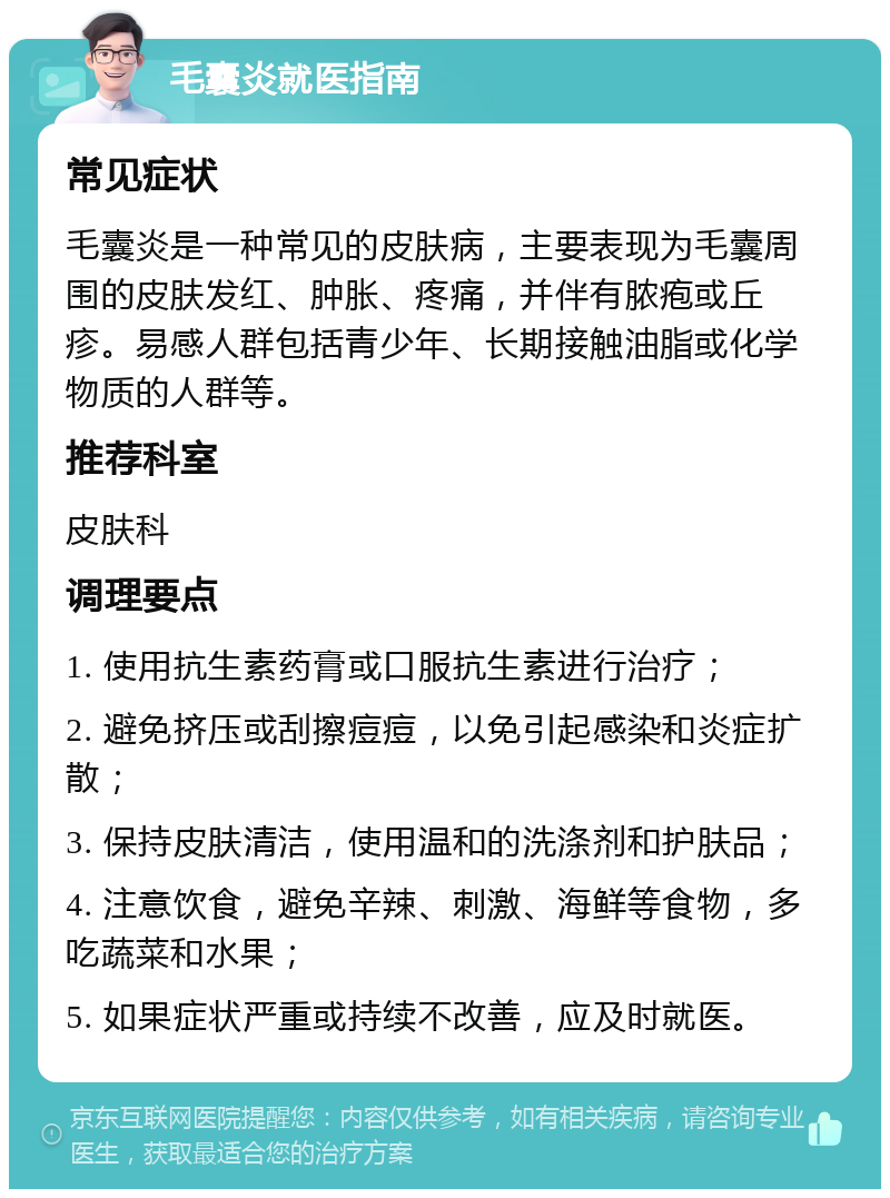 毛囊炎就医指南 常见症状 毛囊炎是一种常见的皮肤病，主要表现为毛囊周围的皮肤发红、肿胀、疼痛，并伴有脓疱或丘疹。易感人群包括青少年、长期接触油脂或化学物质的人群等。 推荐科室 皮肤科 调理要点 1. 使用抗生素药膏或口服抗生素进行治疗； 2. 避免挤压或刮擦痘痘，以免引起感染和炎症扩散； 3. 保持皮肤清洁，使用温和的洗涤剂和护肤品； 4. 注意饮食，避免辛辣、刺激、海鲜等食物，多吃蔬菜和水果； 5. 如果症状严重或持续不改善，应及时就医。