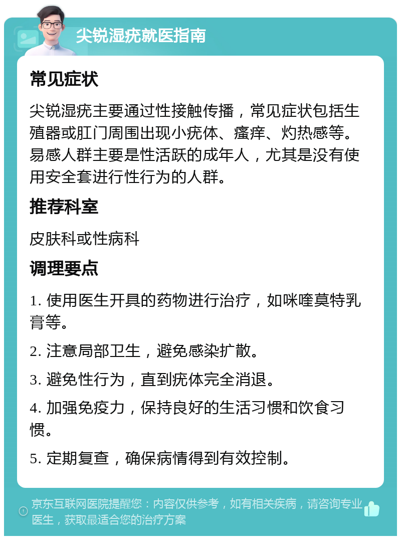 尖锐湿疣就医指南 常见症状 尖锐湿疣主要通过性接触传播，常见症状包括生殖器或肛门周围出现小疣体、瘙痒、灼热感等。易感人群主要是性活跃的成年人，尤其是没有使用安全套进行性行为的人群。 推荐科室 皮肤科或性病科 调理要点 1. 使用医生开具的药物进行治疗，如咪喹莫特乳膏等。 2. 注意局部卫生，避免感染扩散。 3. 避免性行为，直到疣体完全消退。 4. 加强免疫力，保持良好的生活习惯和饮食习惯。 5. 定期复查，确保病情得到有效控制。