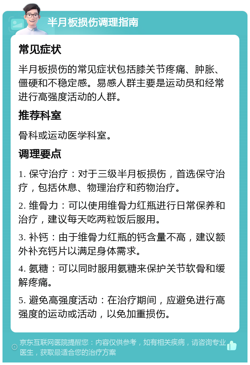 半月板损伤调理指南 常见症状 半月板损伤的常见症状包括膝关节疼痛、肿胀、僵硬和不稳定感。易感人群主要是运动员和经常进行高强度活动的人群。 推荐科室 骨科或运动医学科室。 调理要点 1. 保守治疗：对于三级半月板损伤，首选保守治疗，包括休息、物理治疗和药物治疗。 2. 维骨力：可以使用维骨力红瓶进行日常保养和治疗，建议每天吃两粒饭后服用。 3. 补钙：由于维骨力红瓶的钙含量不高，建议额外补充钙片以满足身体需求。 4. 氨糖：可以同时服用氨糖来保护关节软骨和缓解疼痛。 5. 避免高强度活动：在治疗期间，应避免进行高强度的运动或活动，以免加重损伤。