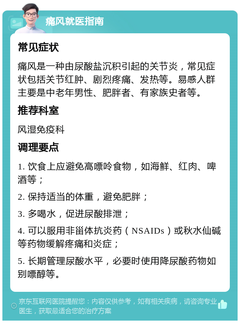 痛风就医指南 常见症状 痛风是一种由尿酸盐沉积引起的关节炎，常见症状包括关节红肿、剧烈疼痛、发热等。易感人群主要是中老年男性、肥胖者、有家族史者等。 推荐科室 风湿免疫科 调理要点 1. 饮食上应避免高嘌呤食物，如海鲜、红肉、啤酒等； 2. 保持适当的体重，避免肥胖； 3. 多喝水，促进尿酸排泄； 4. 可以服用非甾体抗炎药（NSAIDs）或秋水仙碱等药物缓解疼痛和炎症； 5. 长期管理尿酸水平，必要时使用降尿酸药物如别嘌醇等。