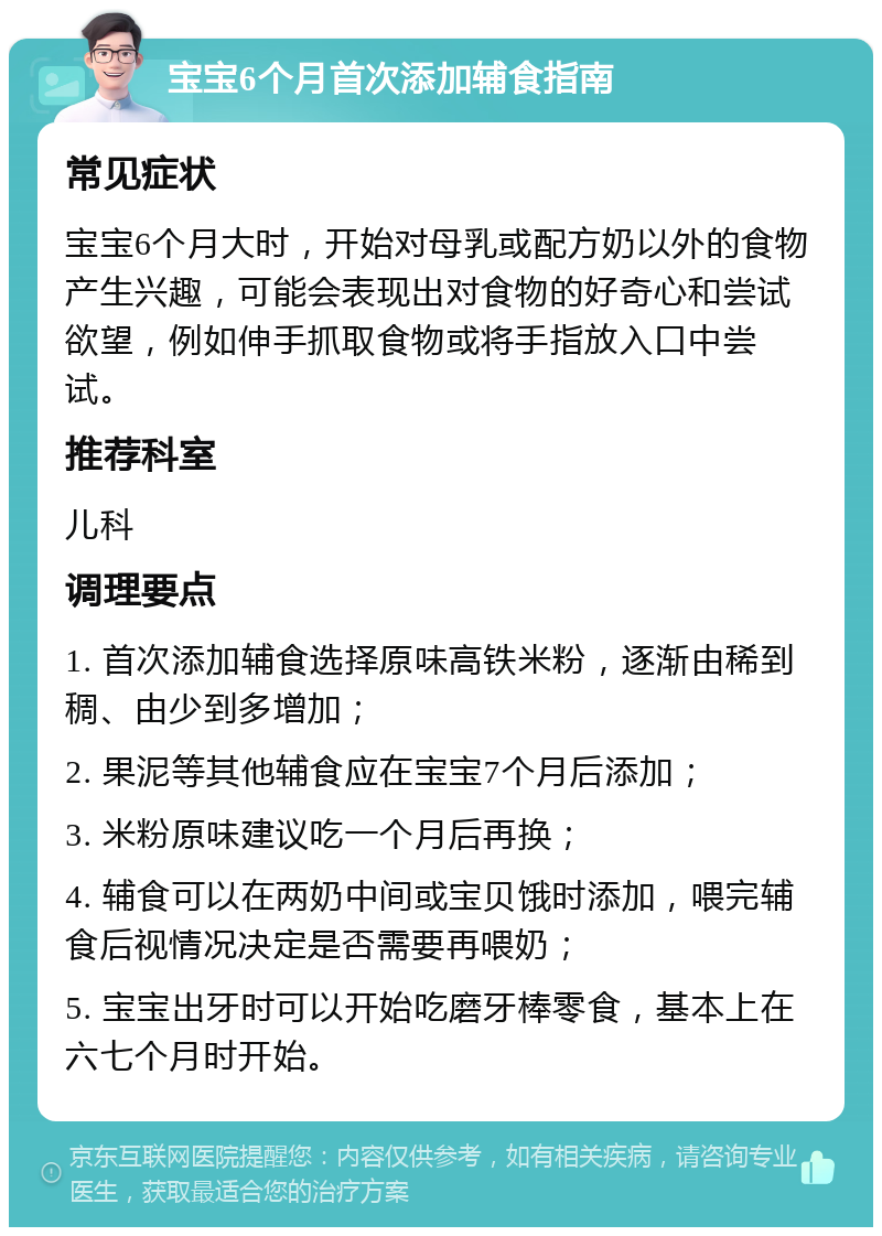 宝宝6个月首次添加辅食指南 常见症状 宝宝6个月大时，开始对母乳或配方奶以外的食物产生兴趣，可能会表现出对食物的好奇心和尝试欲望，例如伸手抓取食物或将手指放入口中尝试。 推荐科室 儿科 调理要点 1. 首次添加辅食选择原味高铁米粉，逐渐由稀到稠、由少到多增加； 2. 果泥等其他辅食应在宝宝7个月后添加； 3. 米粉原味建议吃一个月后再换； 4. 辅食可以在两奶中间或宝贝饿时添加，喂完辅食后视情况决定是否需要再喂奶； 5. 宝宝出牙时可以开始吃磨牙棒零食，基本上在六七个月时开始。