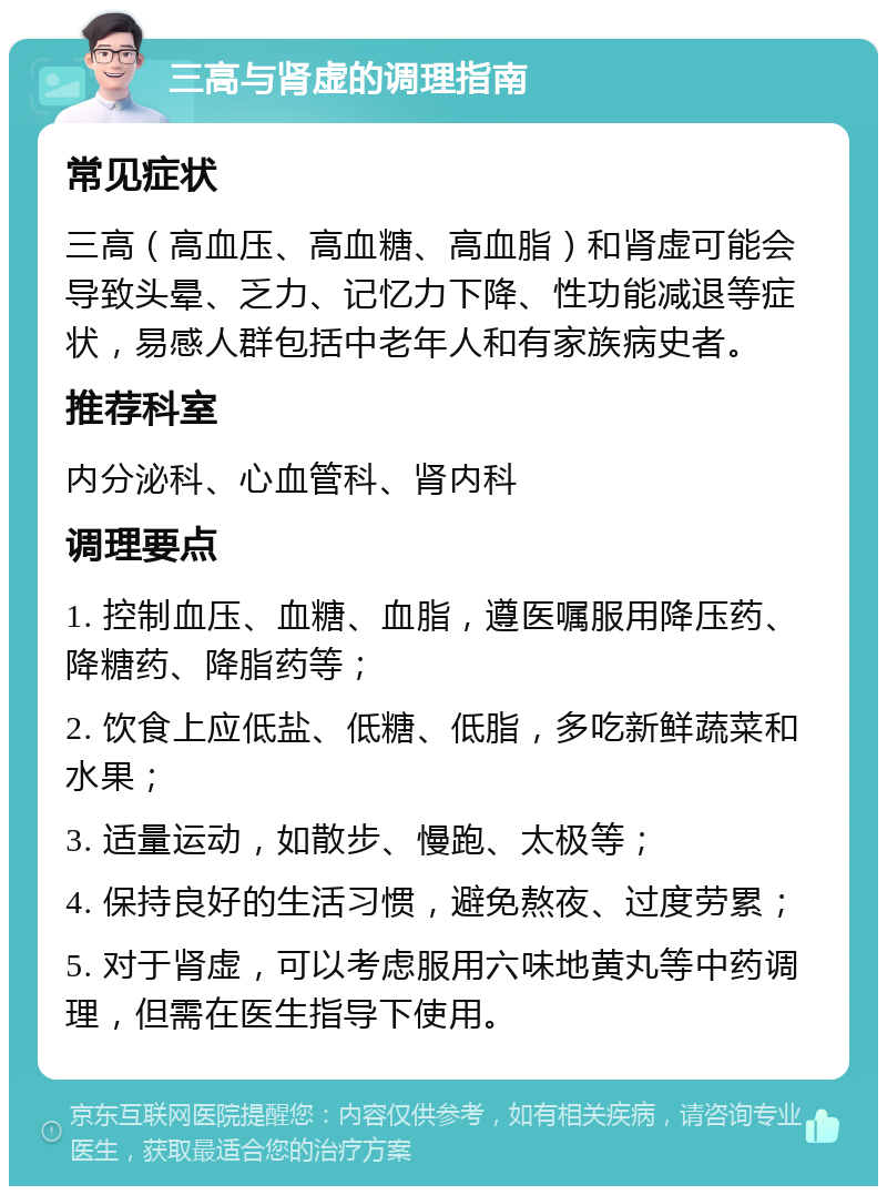 三高与肾虚的调理指南 常见症状 三高（高血压、高血糖、高血脂）和肾虚可能会导致头晕、乏力、记忆力下降、性功能减退等症状，易感人群包括中老年人和有家族病史者。 推荐科室 内分泌科、心血管科、肾内科 调理要点 1. 控制血压、血糖、血脂，遵医嘱服用降压药、降糖药、降脂药等； 2. 饮食上应低盐、低糖、低脂，多吃新鲜蔬菜和水果； 3. 适量运动，如散步、慢跑、太极等； 4. 保持良好的生活习惯，避免熬夜、过度劳累； 5. 对于肾虚，可以考虑服用六味地黄丸等中药调理，但需在医生指导下使用。