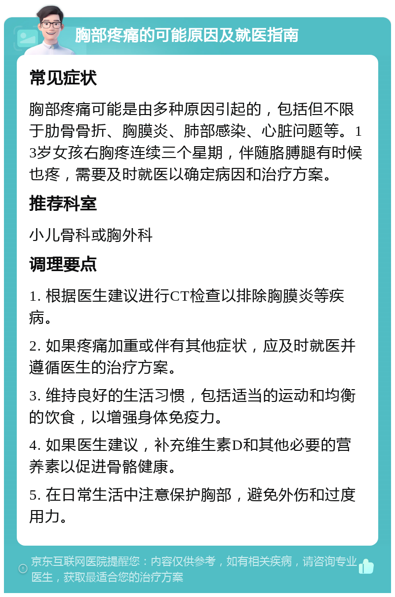 胸部疼痛的可能原因及就医指南 常见症状 胸部疼痛可能是由多种原因引起的，包括但不限于肋骨骨折、胸膜炎、肺部感染、心脏问题等。13岁女孩右胸疼连续三个星期，伴随胳膊腿有时候也疼，需要及时就医以确定病因和治疗方案。 推荐科室 小儿骨科或胸外科 调理要点 1. 根据医生建议进行CT检查以排除胸膜炎等疾病。 2. 如果疼痛加重或伴有其他症状，应及时就医并遵循医生的治疗方案。 3. 维持良好的生活习惯，包括适当的运动和均衡的饮食，以增强身体免疫力。 4. 如果医生建议，补充维生素D和其他必要的营养素以促进骨骼健康。 5. 在日常生活中注意保护胸部，避免外伤和过度用力。