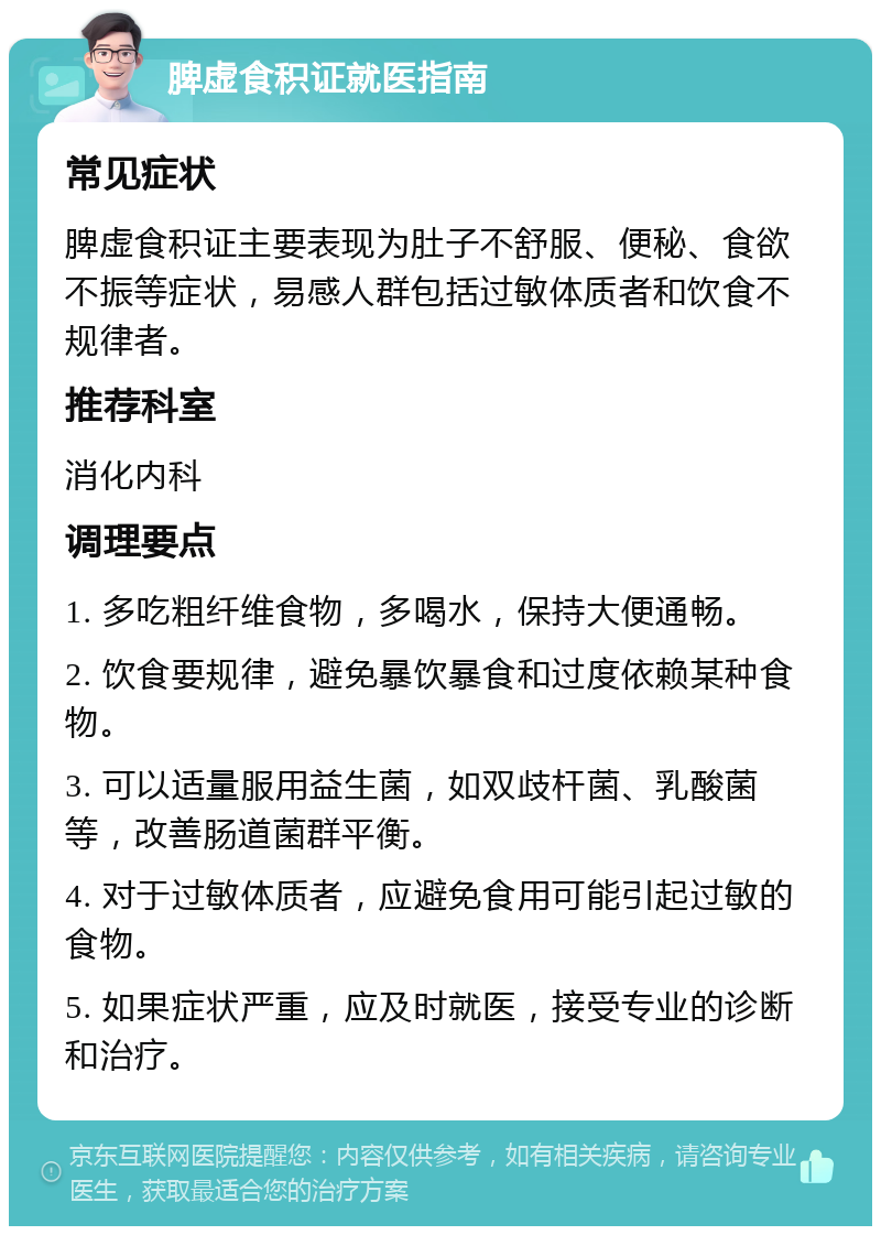 脾虚食积证就医指南 常见症状 脾虚食积证主要表现为肚子不舒服、便秘、食欲不振等症状，易感人群包括过敏体质者和饮食不规律者。 推荐科室 消化内科 调理要点 1. 多吃粗纤维食物，多喝水，保持大便通畅。 2. 饮食要规律，避免暴饮暴食和过度依赖某种食物。 3. 可以适量服用益生菌，如双歧杆菌、乳酸菌等，改善肠道菌群平衡。 4. 对于过敏体质者，应避免食用可能引起过敏的食物。 5. 如果症状严重，应及时就医，接受专业的诊断和治疗。