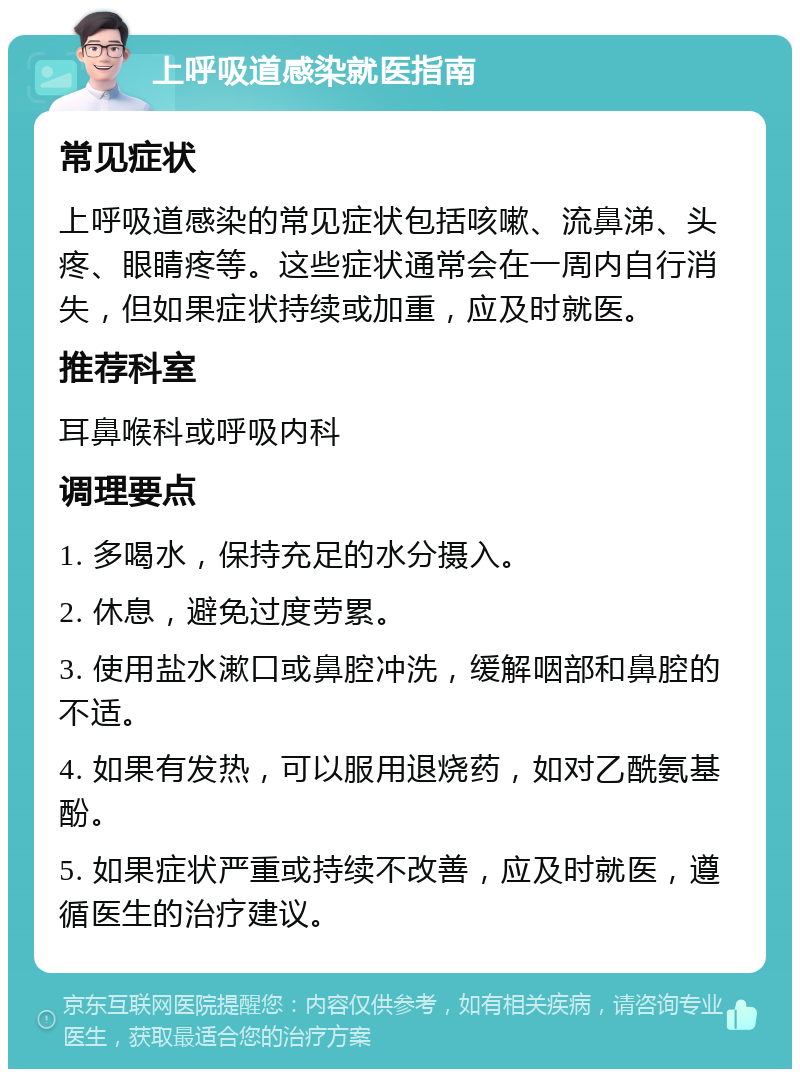 上呼吸道感染就医指南 常见症状 上呼吸道感染的常见症状包括咳嗽、流鼻涕、头疼、眼睛疼等。这些症状通常会在一周内自行消失，但如果症状持续或加重，应及时就医。 推荐科室 耳鼻喉科或呼吸内科 调理要点 1. 多喝水，保持充足的水分摄入。 2. 休息，避免过度劳累。 3. 使用盐水漱口或鼻腔冲洗，缓解咽部和鼻腔的不适。 4. 如果有发热，可以服用退烧药，如对乙酰氨基酚。 5. 如果症状严重或持续不改善，应及时就医，遵循医生的治疗建议。