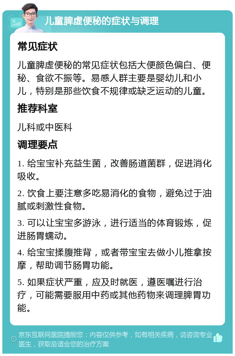 儿童脾虚便秘的症状与调理 常见症状 儿童脾虚便秘的常见症状包括大便颜色偏白、便秘、食欲不振等。易感人群主要是婴幼儿和小儿，特别是那些饮食不规律或缺乏运动的儿童。 推荐科室 儿科或中医科 调理要点 1. 给宝宝补充益生菌，改善肠道菌群，促进消化吸收。 2. 饮食上要注意多吃易消化的食物，避免过于油腻或刺激性食物。 3. 可以让宝宝多游泳，进行适当的体育锻炼，促进肠胃蠕动。 4. 给宝宝揉腹推背，或者带宝宝去做小儿推拿按摩，帮助调节肠胃功能。 5. 如果症状严重，应及时就医，遵医嘱进行治疗，可能需要服用中药或其他药物来调理脾胃功能。