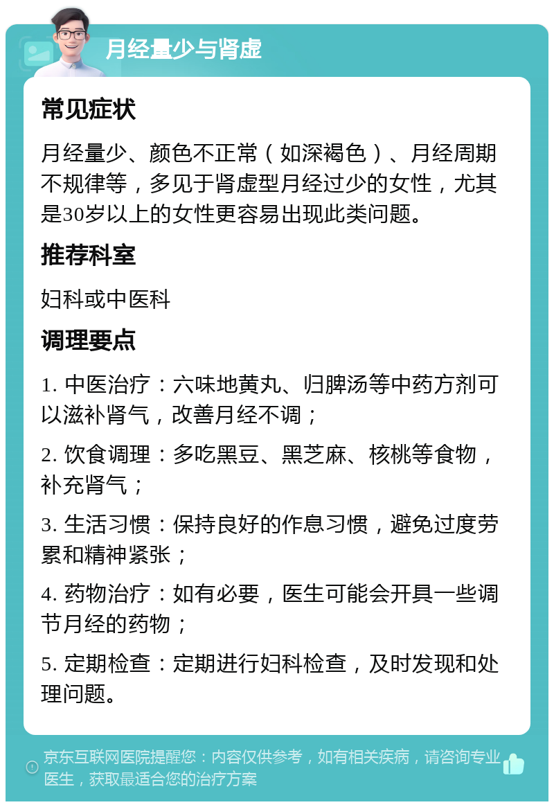 月经量少与肾虚 常见症状 月经量少、颜色不正常（如深褐色）、月经周期不规律等，多见于肾虚型月经过少的女性，尤其是30岁以上的女性更容易出现此类问题。 推荐科室 妇科或中医科 调理要点 1. 中医治疗：六味地黄丸、归脾汤等中药方剂可以滋补肾气，改善月经不调； 2. 饮食调理：多吃黑豆、黑芝麻、核桃等食物，补充肾气； 3. 生活习惯：保持良好的作息习惯，避免过度劳累和精神紧张； 4. 药物治疗：如有必要，医生可能会开具一些调节月经的药物； 5. 定期检查：定期进行妇科检查，及时发现和处理问题。