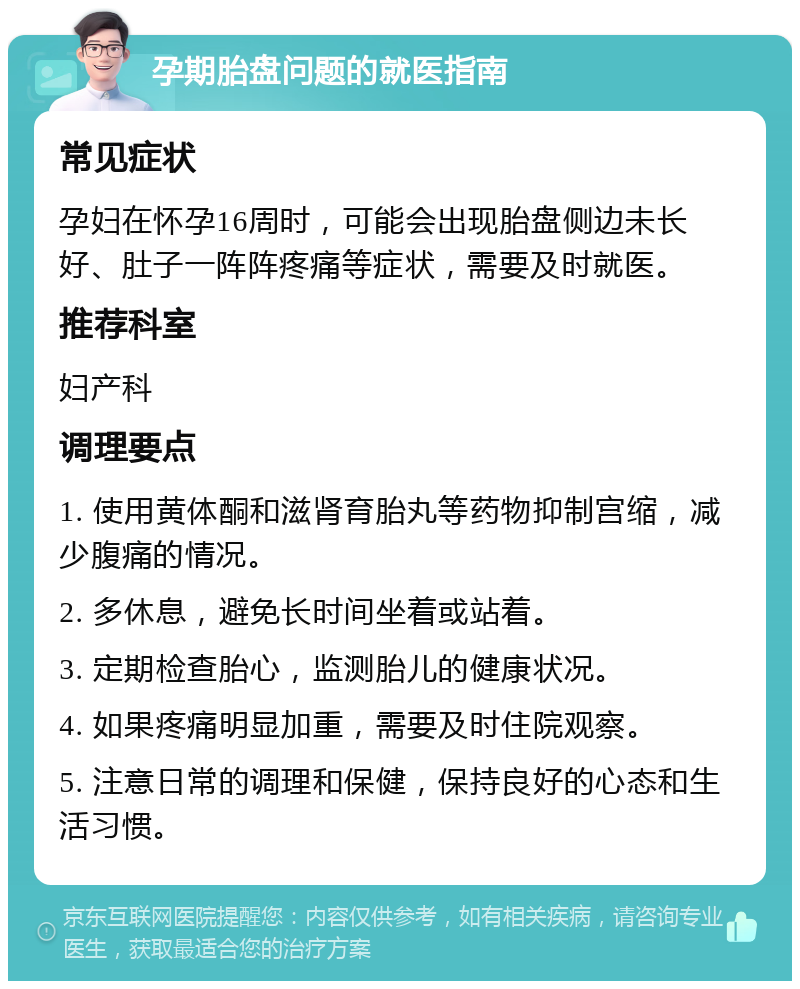 孕期胎盘问题的就医指南 常见症状 孕妇在怀孕16周时，可能会出现胎盘侧边未长好、肚子一阵阵疼痛等症状，需要及时就医。 推荐科室 妇产科 调理要点 1. 使用黄体酮和滋肾育胎丸等药物抑制宫缩，减少腹痛的情况。 2. 多休息，避免长时间坐着或站着。 3. 定期检查胎心，监测胎儿的健康状况。 4. 如果疼痛明显加重，需要及时住院观察。 5. 注意日常的调理和保健，保持良好的心态和生活习惯。