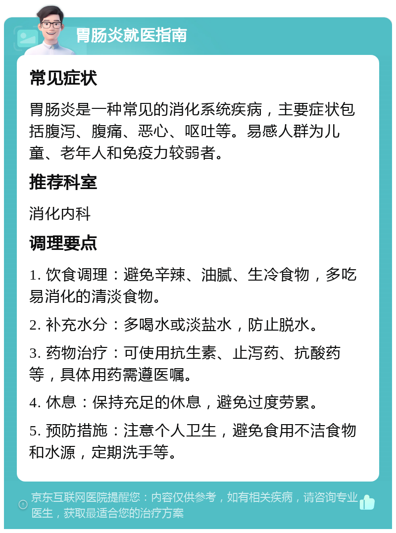 胃肠炎就医指南 常见症状 胃肠炎是一种常见的消化系统疾病，主要症状包括腹泻、腹痛、恶心、呕吐等。易感人群为儿童、老年人和免疫力较弱者。 推荐科室 消化内科 调理要点 1. 饮食调理：避免辛辣、油腻、生冷食物，多吃易消化的清淡食物。 2. 补充水分：多喝水或淡盐水，防止脱水。 3. 药物治疗：可使用抗生素、止泻药、抗酸药等，具体用药需遵医嘱。 4. 休息：保持充足的休息，避免过度劳累。 5. 预防措施：注意个人卫生，避免食用不洁食物和水源，定期洗手等。