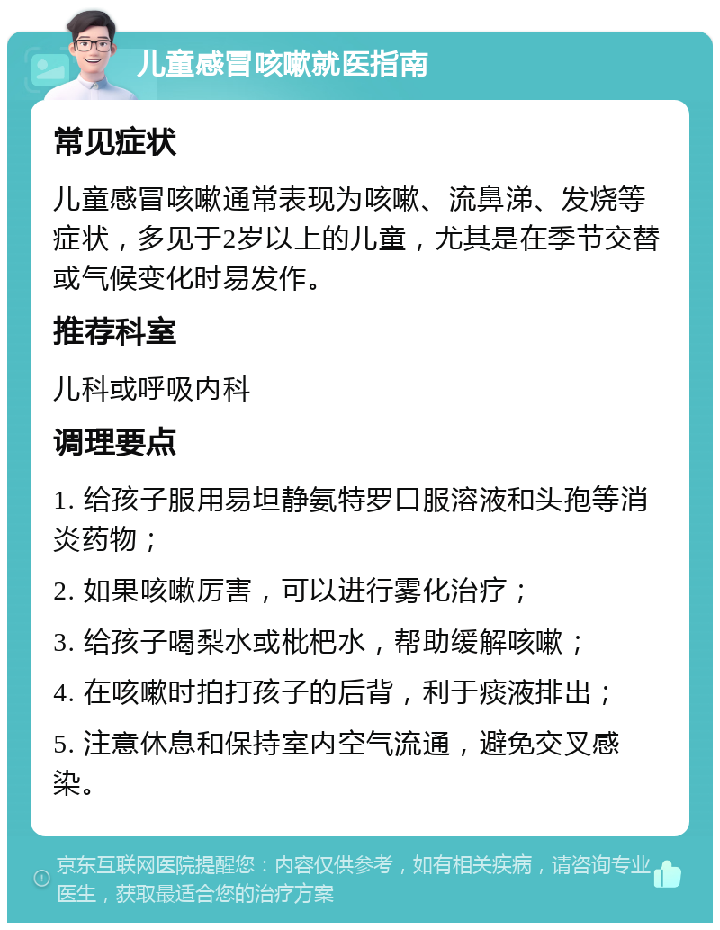 儿童感冒咳嗽就医指南 常见症状 儿童感冒咳嗽通常表现为咳嗽、流鼻涕、发烧等症状，多见于2岁以上的儿童，尤其是在季节交替或气候变化时易发作。 推荐科室 儿科或呼吸内科 调理要点 1. 给孩子服用易坦静氨特罗口服溶液和头孢等消炎药物； 2. 如果咳嗽厉害，可以进行雾化治疗； 3. 给孩子喝梨水或枇杷水，帮助缓解咳嗽； 4. 在咳嗽时拍打孩子的后背，利于痰液排出； 5. 注意休息和保持室内空气流通，避免交叉感染。