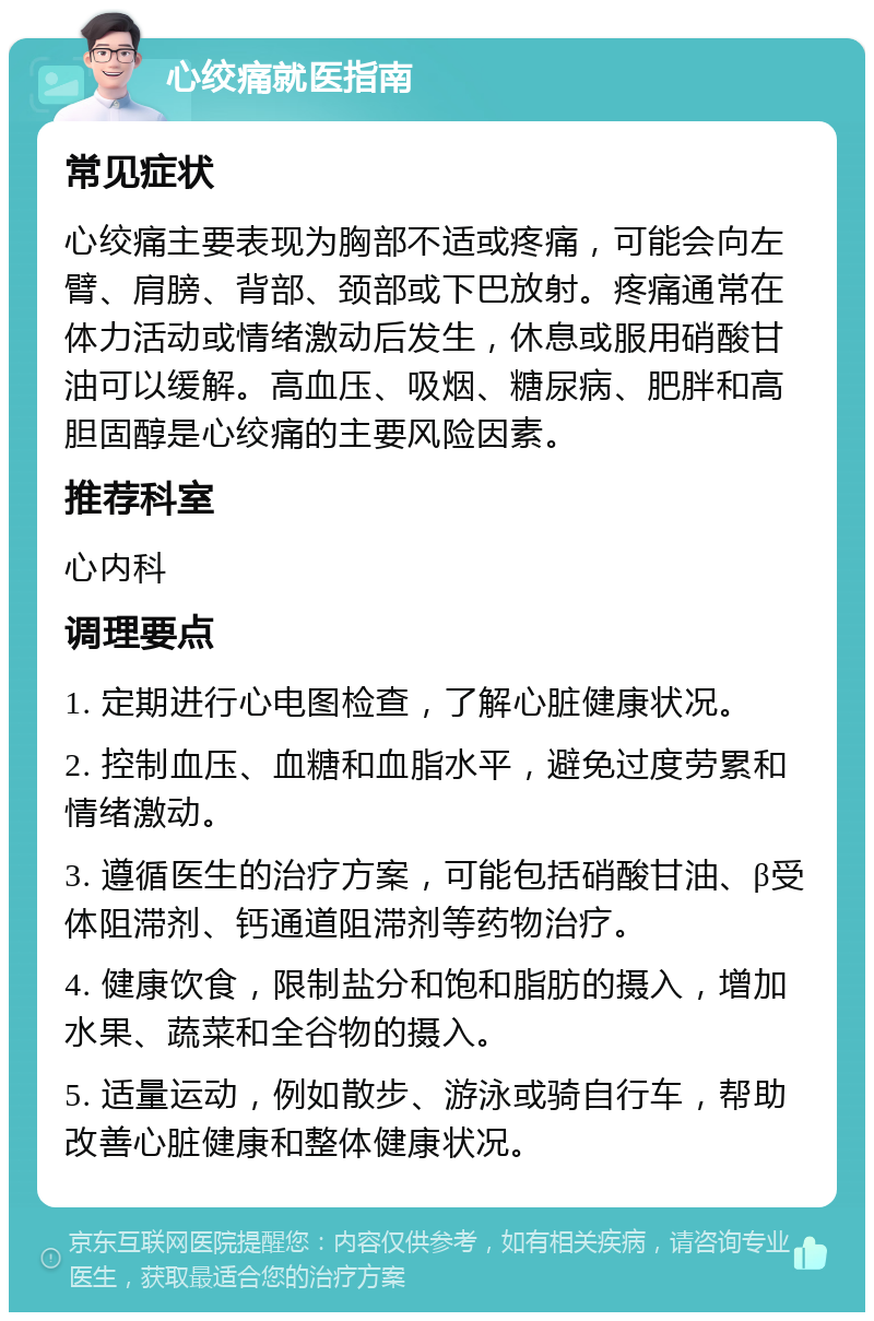 心绞痛就医指南 常见症状 心绞痛主要表现为胸部不适或疼痛，可能会向左臂、肩膀、背部、颈部或下巴放射。疼痛通常在体力活动或情绪激动后发生，休息或服用硝酸甘油可以缓解。高血压、吸烟、糖尿病、肥胖和高胆固醇是心绞痛的主要风险因素。 推荐科室 心内科 调理要点 1. 定期进行心电图检查，了解心脏健康状况。 2. 控制血压、血糖和血脂水平，避免过度劳累和情绪激动。 3. 遵循医生的治疗方案，可能包括硝酸甘油、β受体阻滞剂、钙通道阻滞剂等药物治疗。 4. 健康饮食，限制盐分和饱和脂肪的摄入，增加水果、蔬菜和全谷物的摄入。 5. 适量运动，例如散步、游泳或骑自行车，帮助改善心脏健康和整体健康状况。