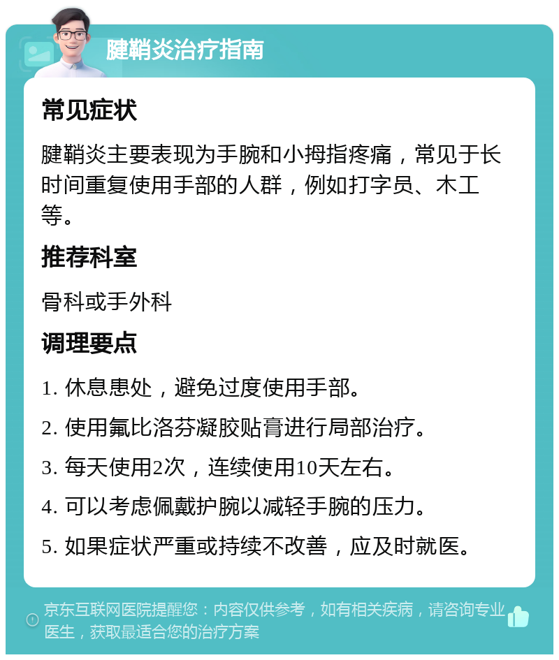 腱鞘炎治疗指南 常见症状 腱鞘炎主要表现为手腕和小拇指疼痛，常见于长时间重复使用手部的人群，例如打字员、木工等。 推荐科室 骨科或手外科 调理要点 1. 休息患处，避免过度使用手部。 2. 使用氟比洛芬凝胶贴膏进行局部治疗。 3. 每天使用2次，连续使用10天左右。 4. 可以考虑佩戴护腕以减轻手腕的压力。 5. 如果症状严重或持续不改善，应及时就医。