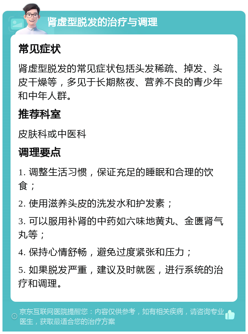 肾虚型脱发的治疗与调理 常见症状 肾虚型脱发的常见症状包括头发稀疏、掉发、头皮干燥等，多见于长期熬夜、营养不良的青少年和中年人群。 推荐科室 皮肤科或中医科 调理要点 1. 调整生活习惯，保证充足的睡眠和合理的饮食； 2. 使用滋养头皮的洗发水和护发素； 3. 可以服用补肾的中药如六味地黄丸、金匮肾气丸等； 4. 保持心情舒畅，避免过度紧张和压力； 5. 如果脱发严重，建议及时就医，进行系统的治疗和调理。