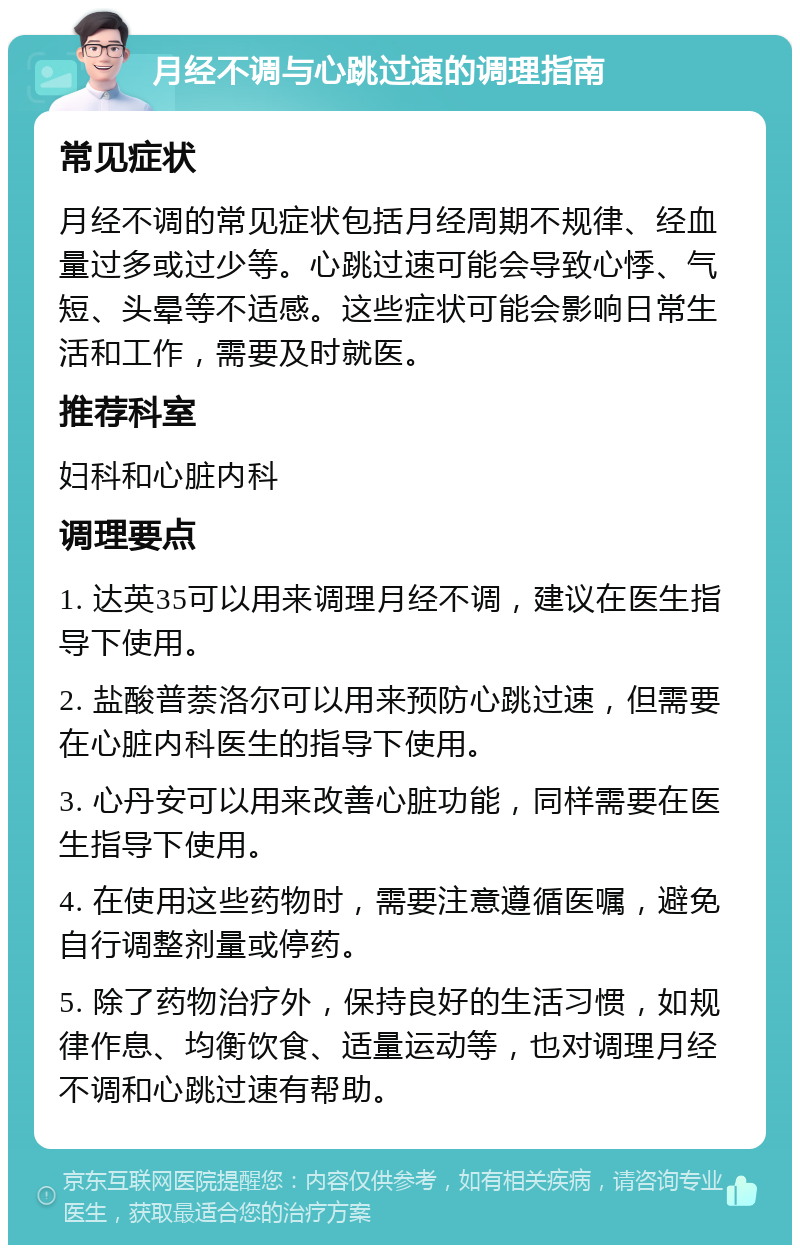 月经不调与心跳过速的调理指南 常见症状 月经不调的常见症状包括月经周期不规律、经血量过多或过少等。心跳过速可能会导致心悸、气短、头晕等不适感。这些症状可能会影响日常生活和工作，需要及时就医。 推荐科室 妇科和心脏内科 调理要点 1. 达英35可以用来调理月经不调，建议在医生指导下使用。 2. 盐酸普萘洛尔可以用来预防心跳过速，但需要在心脏内科医生的指导下使用。 3. 心丹安可以用来改善心脏功能，同样需要在医生指导下使用。 4. 在使用这些药物时，需要注意遵循医嘱，避免自行调整剂量或停药。 5. 除了药物治疗外，保持良好的生活习惯，如规律作息、均衡饮食、适量运动等，也对调理月经不调和心跳过速有帮助。