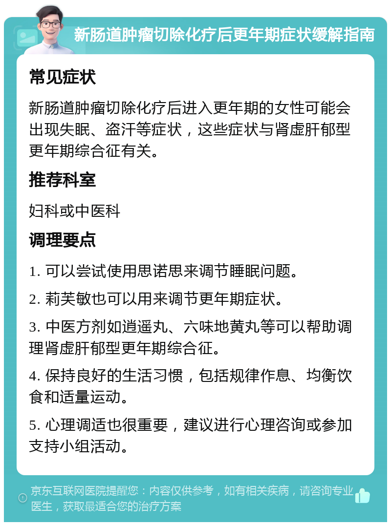 新肠道肿瘤切除化疗后更年期症状缓解指南 常见症状 新肠道肿瘤切除化疗后进入更年期的女性可能会出现失眠、盗汗等症状，这些症状与肾虚肝郁型更年期综合征有关。 推荐科室 妇科或中医科 调理要点 1. 可以尝试使用思诺思来调节睡眠问题。 2. 莉芙敏也可以用来调节更年期症状。 3. 中医方剂如逍遥丸、六味地黄丸等可以帮助调理肾虚肝郁型更年期综合征。 4. 保持良好的生活习惯，包括规律作息、均衡饮食和适量运动。 5. 心理调适也很重要，建议进行心理咨询或参加支持小组活动。