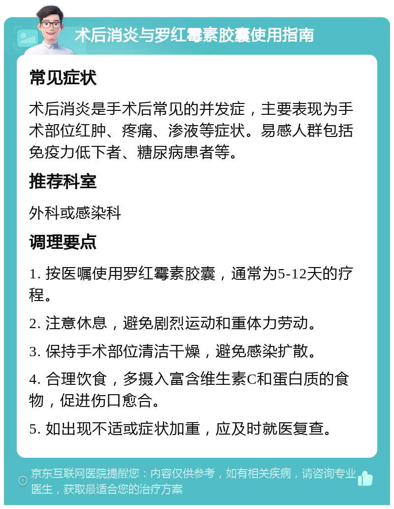 术后消炎与罗红霉素胶囊使用指南 常见症状 术后消炎是手术后常见的并发症，主要表现为手术部位红肿、疼痛、渗液等症状。易感人群包括免疫力低下者、糖尿病患者等。 推荐科室 外科或感染科 调理要点 1. 按医嘱使用罗红霉素胶囊，通常为5-12天的疗程。 2. 注意休息，避免剧烈运动和重体力劳动。 3. 保持手术部位清洁干燥，避免感染扩散。 4. 合理饮食，多摄入富含维生素C和蛋白质的食物，促进伤口愈合。 5. 如出现不适或症状加重，应及时就医复查。