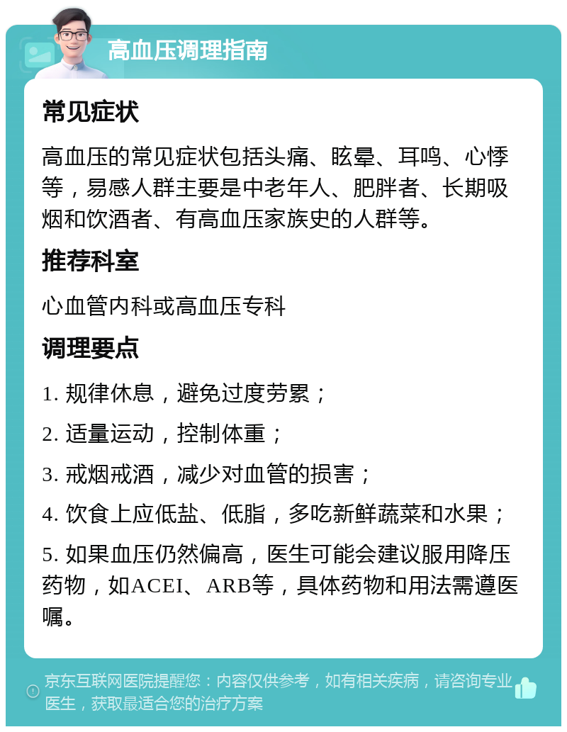 高血压调理指南 常见症状 高血压的常见症状包括头痛、眩晕、耳鸣、心悸等，易感人群主要是中老年人、肥胖者、长期吸烟和饮酒者、有高血压家族史的人群等。 推荐科室 心血管内科或高血压专科 调理要点 1. 规律休息，避免过度劳累； 2. 适量运动，控制体重； 3. 戒烟戒酒，减少对血管的损害； 4. 饮食上应低盐、低脂，多吃新鲜蔬菜和水果； 5. 如果血压仍然偏高，医生可能会建议服用降压药物，如ACEI、ARB等，具体药物和用法需遵医嘱。