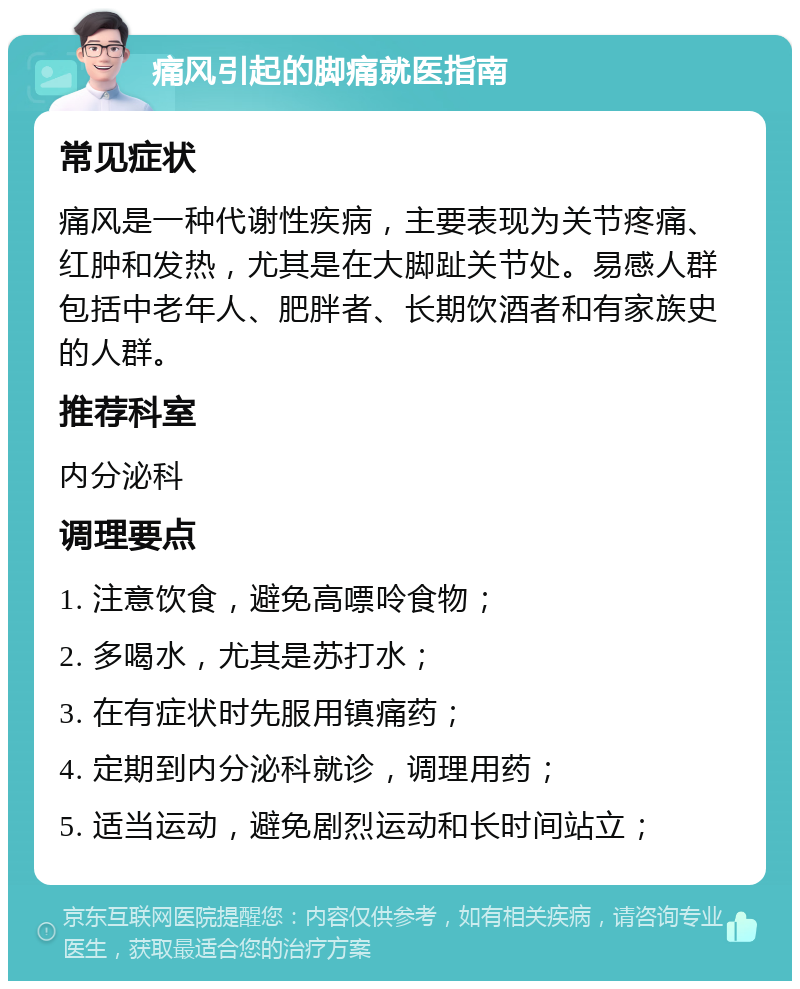 痛风引起的脚痛就医指南 常见症状 痛风是一种代谢性疾病，主要表现为关节疼痛、红肿和发热，尤其是在大脚趾关节处。易感人群包括中老年人、肥胖者、长期饮酒者和有家族史的人群。 推荐科室 内分泌科 调理要点 1. 注意饮食，避免高嘌呤食物； 2. 多喝水，尤其是苏打水； 3. 在有症状时先服用镇痛药； 4. 定期到内分泌科就诊，调理用药； 5. 适当运动，避免剧烈运动和长时间站立；