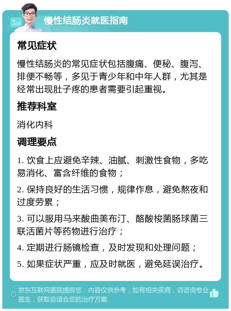 慢性结肠炎就医指南 常见症状 慢性结肠炎的常见症状包括腹痛、便秘、腹泻、排便不畅等，多见于青少年和中年人群，尤其是经常出现肚子疼的患者需要引起重视。 推荐科室 消化内科 调理要点 1. 饮食上应避免辛辣、油腻、刺激性食物，多吃易消化、富含纤维的食物； 2. 保持良好的生活习惯，规律作息，避免熬夜和过度劳累； 3. 可以服用马来酸曲美布汀、酪酸梭菌肠球菌三联活菌片等药物进行治疗； 4. 定期进行肠镜检查，及时发现和处理问题； 5. 如果症状严重，应及时就医，避免延误治疗。