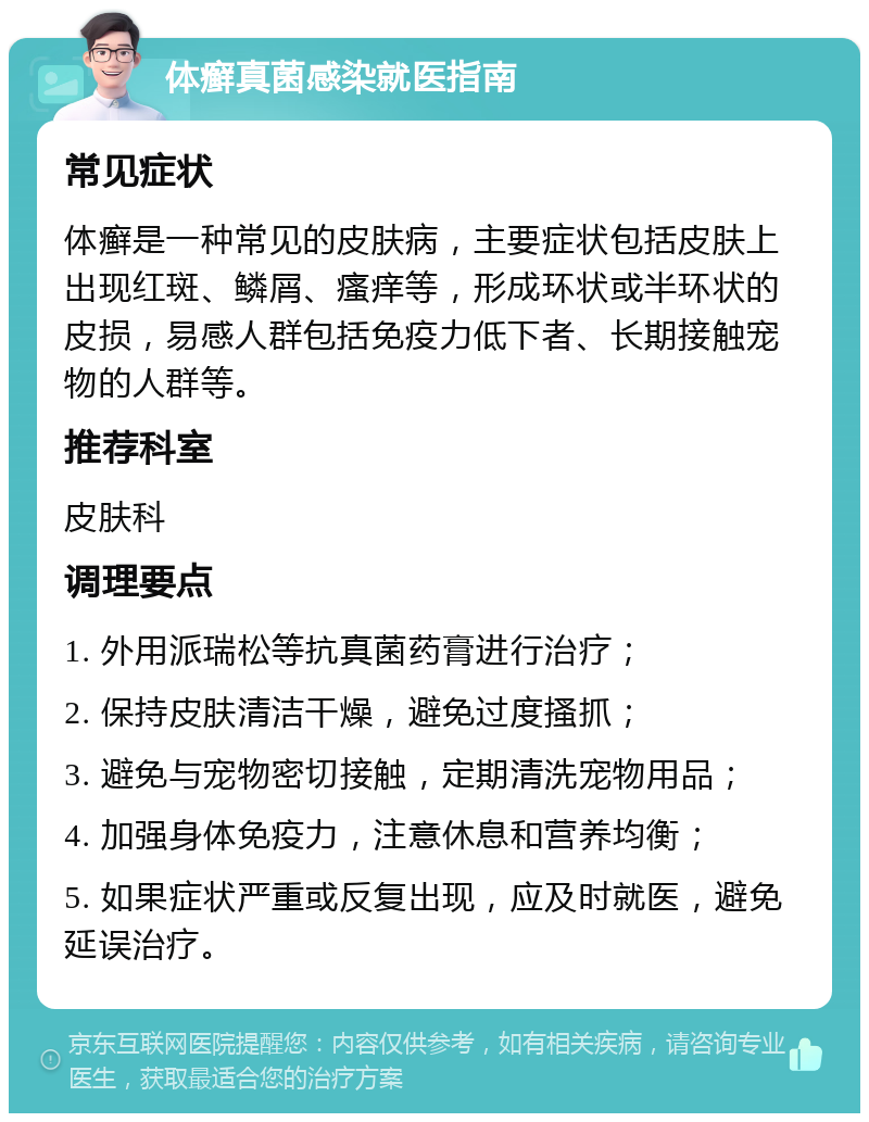 体癣真菌感染就医指南 常见症状 体癣是一种常见的皮肤病，主要症状包括皮肤上出现红斑、鳞屑、瘙痒等，形成环状或半环状的皮损，易感人群包括免疫力低下者、长期接触宠物的人群等。 推荐科室 皮肤科 调理要点 1. 外用派瑞松等抗真菌药膏进行治疗； 2. 保持皮肤清洁干燥，避免过度搔抓； 3. 避免与宠物密切接触，定期清洗宠物用品； 4. 加强身体免疫力，注意休息和营养均衡； 5. 如果症状严重或反复出现，应及时就医，避免延误治疗。