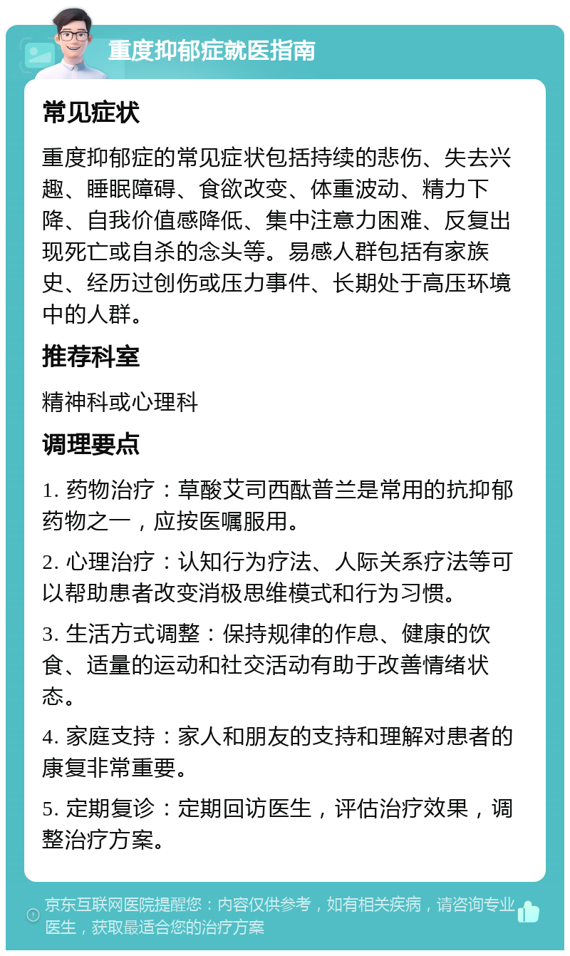 重度抑郁症就医指南 常见症状 重度抑郁症的常见症状包括持续的悲伤、失去兴趣、睡眠障碍、食欲改变、体重波动、精力下降、自我价值感降低、集中注意力困难、反复出现死亡或自杀的念头等。易感人群包括有家族史、经历过创伤或压力事件、长期处于高压环境中的人群。 推荐科室 精神科或心理科 调理要点 1. 药物治疗：草酸艾司西酞普兰是常用的抗抑郁药物之一，应按医嘱服用。 2. 心理治疗：认知行为疗法、人际关系疗法等可以帮助患者改变消极思维模式和行为习惯。 3. 生活方式调整：保持规律的作息、健康的饮食、适量的运动和社交活动有助于改善情绪状态。 4. 家庭支持：家人和朋友的支持和理解对患者的康复非常重要。 5. 定期复诊：定期回访医生，评估治疗效果，调整治疗方案。