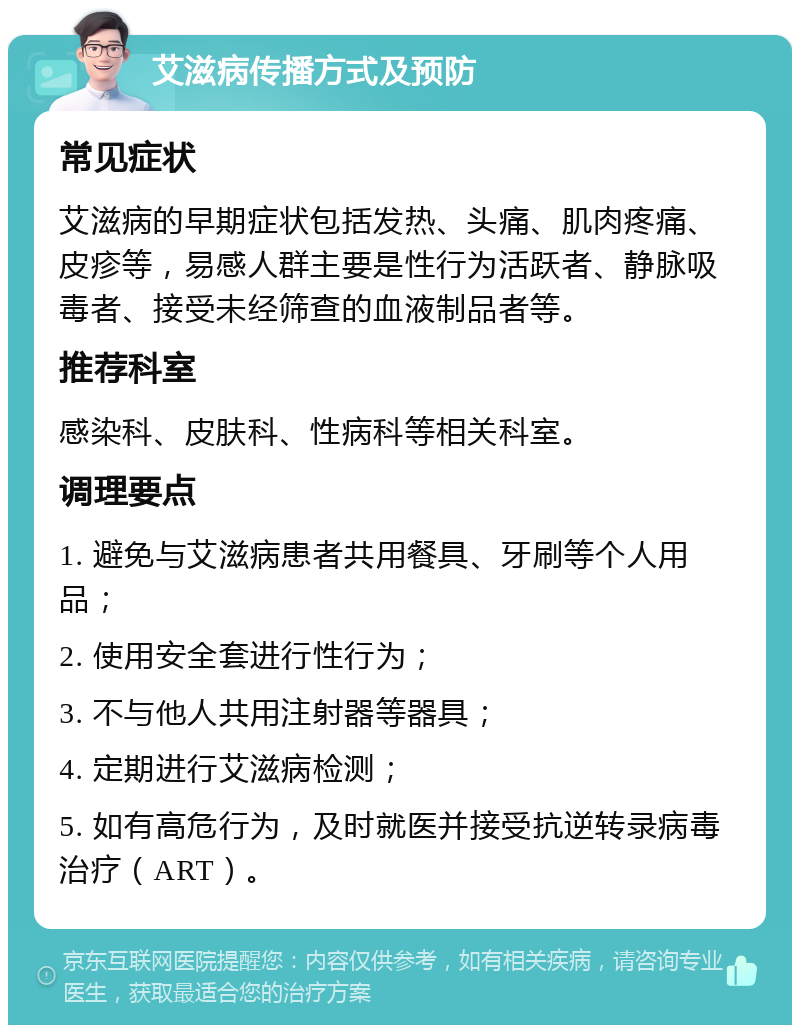 艾滋病传播方式及预防 常见症状 艾滋病的早期症状包括发热、头痛、肌肉疼痛、皮疹等，易感人群主要是性行为活跃者、静脉吸毒者、接受未经筛查的血液制品者等。 推荐科室 感染科、皮肤科、性病科等相关科室。 调理要点 1. 避免与艾滋病患者共用餐具、牙刷等个人用品； 2. 使用安全套进行性行为； 3. 不与他人共用注射器等器具； 4. 定期进行艾滋病检测； 5. 如有高危行为，及时就医并接受抗逆转录病毒治疗（ART）。