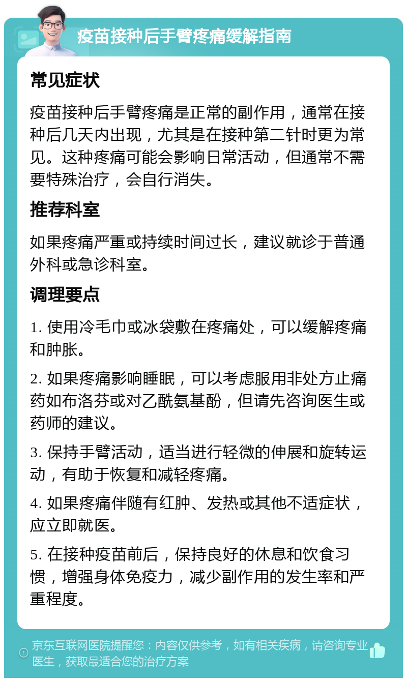 疫苗接种后手臂疼痛缓解指南 常见症状 疫苗接种后手臂疼痛是正常的副作用，通常在接种后几天内出现，尤其是在接种第二针时更为常见。这种疼痛可能会影响日常活动，但通常不需要特殊治疗，会自行消失。 推荐科室 如果疼痛严重或持续时间过长，建议就诊于普通外科或急诊科室。 调理要点 1. 使用冷毛巾或冰袋敷在疼痛处，可以缓解疼痛和肿胀。 2. 如果疼痛影响睡眠，可以考虑服用非处方止痛药如布洛芬或对乙酰氨基酚，但请先咨询医生或药师的建议。 3. 保持手臂活动，适当进行轻微的伸展和旋转运动，有助于恢复和减轻疼痛。 4. 如果疼痛伴随有红肿、发热或其他不适症状，应立即就医。 5. 在接种疫苗前后，保持良好的休息和饮食习惯，增强身体免疫力，减少副作用的发生率和严重程度。