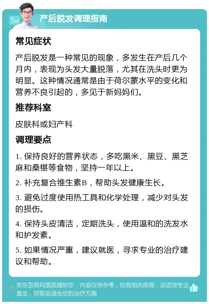 产后脱发调理指南 常见症状 产后脱发是一种常见的现象，多发生在产后几个月内，表现为头发大量脱落，尤其在洗头时更为明显。这种情况通常是由于荷尔蒙水平的变化和营养不良引起的，多见于新妈妈们。 推荐科室 皮肤科或妇产科 调理要点 1. 保持良好的营养状态，多吃黑米、黑豆、黑芝麻和桑椹等食物，坚持一年以上。 2. 补充复合维生素B，帮助头发健康生长。 3. 避免过度使用热工具和化学处理，减少对头发的损伤。 4. 保持头皮清洁，定期洗头，使用温和的洗发水和护发素。 5. 如果情况严重，建议就医，寻求专业的治疗建议和帮助。