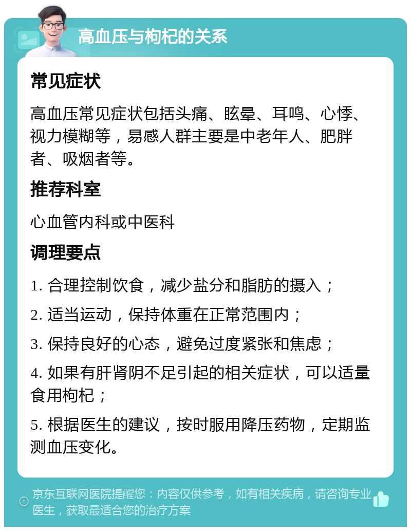 高血压与枸杞的关系 常见症状 高血压常见症状包括头痛、眩晕、耳鸣、心悸、视力模糊等，易感人群主要是中老年人、肥胖者、吸烟者等。 推荐科室 心血管内科或中医科 调理要点 1. 合理控制饮食，减少盐分和脂肪的摄入； 2. 适当运动，保持体重在正常范围内； 3. 保持良好的心态，避免过度紧张和焦虑； 4. 如果有肝肾阴不足引起的相关症状，可以适量食用枸杞； 5. 根据医生的建议，按时服用降压药物，定期监测血压变化。