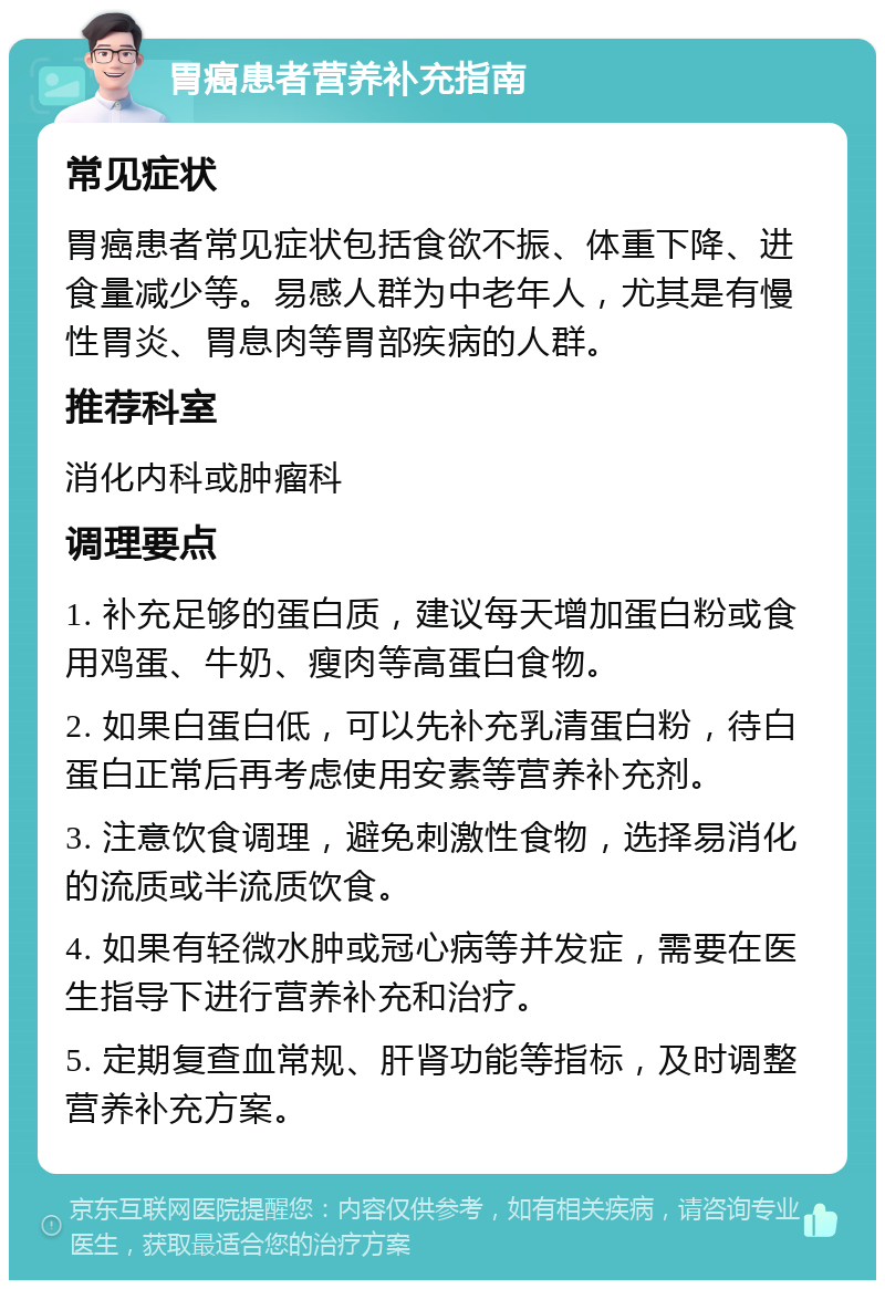 胃癌患者营养补充指南 常见症状 胃癌患者常见症状包括食欲不振、体重下降、进食量减少等。易感人群为中老年人，尤其是有慢性胃炎、胃息肉等胃部疾病的人群。 推荐科室 消化内科或肿瘤科 调理要点 1. 补充足够的蛋白质，建议每天增加蛋白粉或食用鸡蛋、牛奶、瘦肉等高蛋白食物。 2. 如果白蛋白低，可以先补充乳清蛋白粉，待白蛋白正常后再考虑使用安素等营养补充剂。 3. 注意饮食调理，避免刺激性食物，选择易消化的流质或半流质饮食。 4. 如果有轻微水肿或冠心病等并发症，需要在医生指导下进行营养补充和治疗。 5. 定期复查血常规、肝肾功能等指标，及时调整营养补充方案。