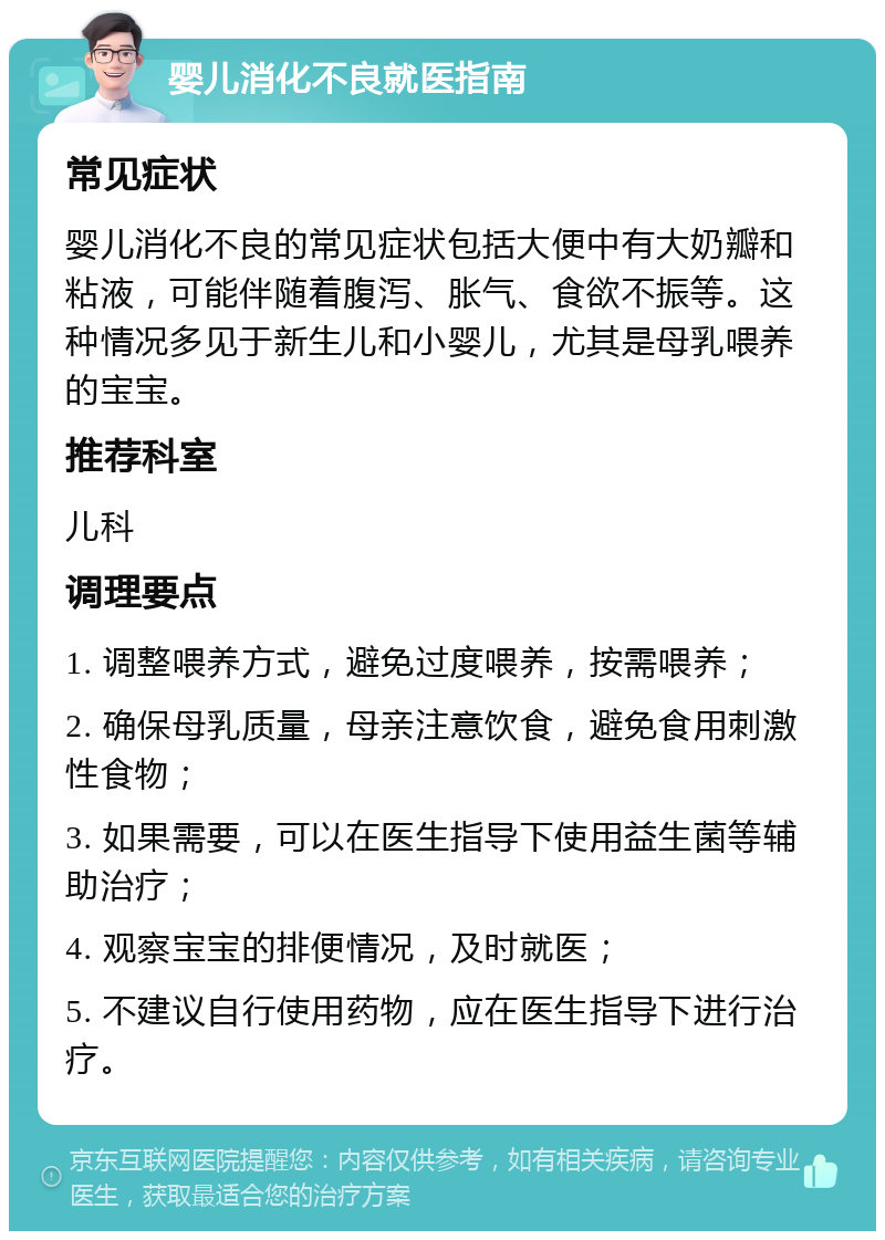 婴儿消化不良就医指南 常见症状 婴儿消化不良的常见症状包括大便中有大奶瓣和粘液，可能伴随着腹泻、胀气、食欲不振等。这种情况多见于新生儿和小婴儿，尤其是母乳喂养的宝宝。 推荐科室 儿科 调理要点 1. 调整喂养方式，避免过度喂养，按需喂养； 2. 确保母乳质量，母亲注意饮食，避免食用刺激性食物； 3. 如果需要，可以在医生指导下使用益生菌等辅助治疗； 4. 观察宝宝的排便情况，及时就医； 5. 不建议自行使用药物，应在医生指导下进行治疗。