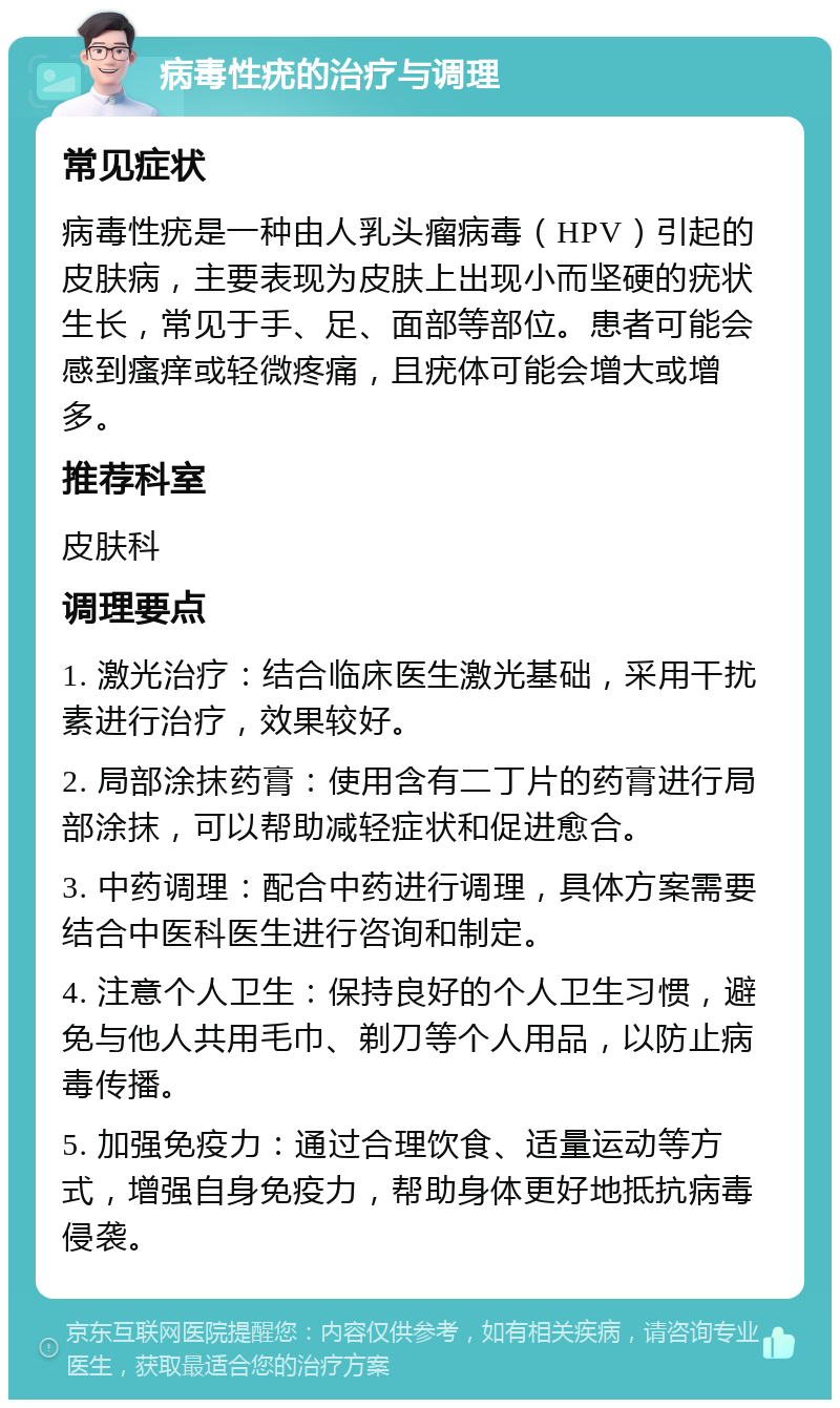 病毒性疣的治疗与调理 常见症状 病毒性疣是一种由人乳头瘤病毒（HPV）引起的皮肤病，主要表现为皮肤上出现小而坚硬的疣状生长，常见于手、足、面部等部位。患者可能会感到瘙痒或轻微疼痛，且疣体可能会增大或增多。 推荐科室 皮肤科 调理要点 1. 激光治疗：结合临床医生激光基础，采用干扰素进行治疗，效果较好。 2. 局部涂抹药膏：使用含有二丁片的药膏进行局部涂抹，可以帮助减轻症状和促进愈合。 3. 中药调理：配合中药进行调理，具体方案需要结合中医科医生进行咨询和制定。 4. 注意个人卫生：保持良好的个人卫生习惯，避免与他人共用毛巾、剃刀等个人用品，以防止病毒传播。 5. 加强免疫力：通过合理饮食、适量运动等方式，增强自身免疫力，帮助身体更好地抵抗病毒侵袭。