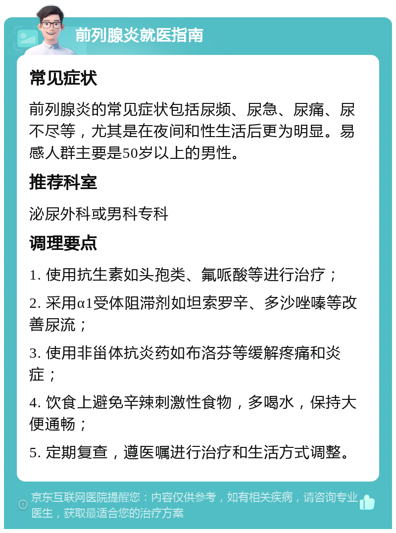 前列腺炎就医指南 常见症状 前列腺炎的常见症状包括尿频、尿急、尿痛、尿不尽等，尤其是在夜间和性生活后更为明显。易感人群主要是50岁以上的男性。 推荐科室 泌尿外科或男科专科 调理要点 1. 使用抗生素如头孢类、氟哌酸等进行治疗； 2. 采用α1受体阻滞剂如坦索罗辛、多沙唑嗪等改善尿流； 3. 使用非甾体抗炎药如布洛芬等缓解疼痛和炎症； 4. 饮食上避免辛辣刺激性食物，多喝水，保持大便通畅； 5. 定期复查，遵医嘱进行治疗和生活方式调整。