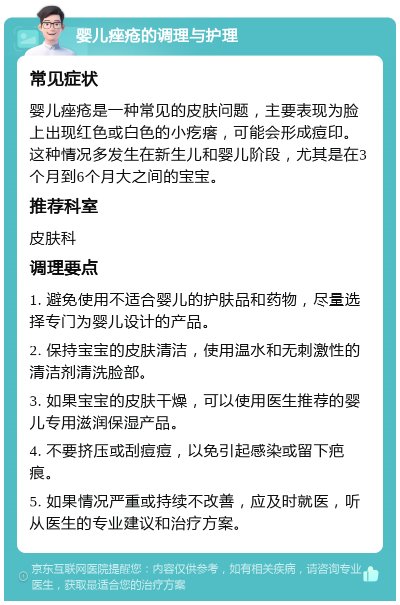 婴儿痤疮的调理与护理 常见症状 婴儿痤疮是一种常见的皮肤问题，主要表现为脸上出现红色或白色的小疙瘩，可能会形成痘印。这种情况多发生在新生儿和婴儿阶段，尤其是在3个月到6个月大之间的宝宝。 推荐科室 皮肤科 调理要点 1. 避免使用不适合婴儿的护肤品和药物，尽量选择专门为婴儿设计的产品。 2. 保持宝宝的皮肤清洁，使用温水和无刺激性的清洁剂清洗脸部。 3. 如果宝宝的皮肤干燥，可以使用医生推荐的婴儿专用滋润保湿产品。 4. 不要挤压或刮痘痘，以免引起感染或留下疤痕。 5. 如果情况严重或持续不改善，应及时就医，听从医生的专业建议和治疗方案。