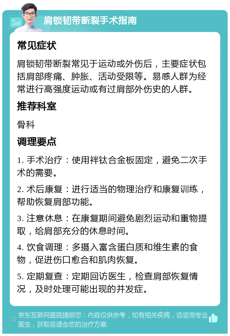 肩锁韧带断裂手术指南 常见症状 肩锁韧带断裂常见于运动或外伤后，主要症状包括肩部疼痛、肿胀、活动受限等。易感人群为经常进行高强度运动或有过肩部外伤史的人群。 推荐科室 骨科 调理要点 1. 手术治疗：使用袢钛合金板固定，避免二次手术的需要。 2. 术后康复：进行适当的物理治疗和康复训练，帮助恢复肩部功能。 3. 注意休息：在康复期间避免剧烈运动和重物提取，给肩部充分的休息时间。 4. 饮食调理：多摄入富含蛋白质和维生素的食物，促进伤口愈合和肌肉恢复。 5. 定期复查：定期回访医生，检查肩部恢复情况，及时处理可能出现的并发症。